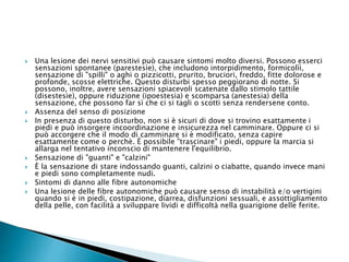  Una lesione dei nervi sensitivi può causare sintomi molto diversi. Possono esserci
sensazioni spontanee (parestesìe), che includono intorpidimento, formicolìì,
sensazione di "spilli" o aghi o pizzicotti, prurito, bruciori, freddo, fitte dolorose e
profonde, scosse elettriche. Questo disturbi spesso peggiorano di notte. Si
possono, inoltre, avere sensazioni spiacevoli scatenate dallo stimolo tattile
(disestesie), oppure riduzione (ipoestesia) e scomparsa (anestesia) della
sensazione, che possono far sì che ci si tagli o scotti senza rendersene conto.
 Assenza del senso di posizione
 In presenza di questo disturbo, non si è sicuri di dove si trovino esattamente i
piedi e può insorgere incoordinazione e insicurezza nel camminare. Oppure ci si
può accorgere che il modo di camminare si è modificato, senza capire
esattamente come o perchè. È possibile "trascinare" i piedi, oppure la marcia si
allarga nel tentativo inconscio di mantenere l'equilibrio.
 Sensazione di "guanti" e "calzini"
 È la sensazione di stare indossando guanti, calzini o ciabatte, quando invece mani
e piedi sono completamente nudi.
 Sintomi di danno alle fibre autonomiche
 Una lesione delle fibre autonomiche può causare senso di instabilità e/o vertigini
quando si è in piedi, costipazione, diarrea, disfunzioni sessuali, e assottigliamento
della pelle, con facilità a sviluppare lividi e difficoltà nella guarigione delle ferite.
 