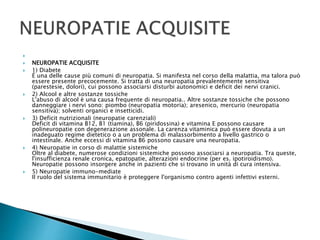 
 NEUROPATIE ACQUISITE
 1) Diabete
É una delle cause più comuni di neuropatia. Si manifesta nel corso della malattia, ma talora può
essere presente precocemente. Si tratta di una neuropatia prevalentemente sensitiva
(parestesie, dolori), cui possono associarsi disturbi autonomici e deficit dei nervi cranici.
 2) Alcool e altre sostanze tossiche
L'abuso di alcool è una causa frequente di neuropatia.. Altre sostanze tossiche che possono
danneggiare i nervi sono: piombo (neuropatia motoria); aresenico, mercurio (neuropatia
sensitiva); solventi organici e insetticidi.
 3) Deficit nutrizionali (neuropatie carenziali)
Deficit di vitamina B12, B1 (tiamina), B6 (piridossina) e vitamina E possono causare
polineuropatie con degenerazione assonale. La carenza vitaminica può essere dovuta a un
inadeguato regime dietetico o a un problema di malassorbimento a livello gastrico o
intestinale. Anche eccessi di vitamina B6 possono causare una neuropatia.
 4) Neuropatie in corso di malattie sistemiche
Oltre al diabete, numerose condizioni sistemiche possono associarsi a neuropatia. Tra queste,
l'insufficienza renale cronica, epatopatie, alterazioni endocrine (per es. ipotiroidismo).
Neuropatie possono insorgere anche in pazienti che si trovano in unità di cura intensiva.
 5) Neuropatie immuno-mediate
Il ruolo del sistema immunitario è proteggere l'organismo contro agenti infettivi esterni.
 
