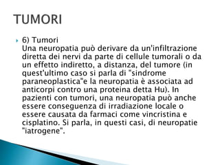  6) Tumori
Una neuropatia può derivare da un'infiltrazione
diretta dei nervi da parte di cellule tumorali o da
un effetto indiretto, a distanza, del tumore (in
quest'ultimo caso si parla di "sindrome
paraneoplastica"e la neuropatia è associata ad
anticorpi contro una proteina detta Hu). In
pazienti con tumori, una neuropatia può anche
essere conseguenza di irradiazione locale o
essere causata da farmaci come vincristina e
cisplatino. Si parla, in questi casi, di neuropatie
"iatrogene".
 