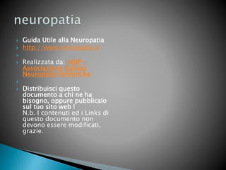  Guida Utile alla Neuropatia
 http://www.neuropatia.it

 Realizzata da: AINP -
Associazione Italiana
Neuropatie Periferiche

 Distribuisci questo
documento a chi ne ha
bisogno, oppure pubblicalo
sul tuo sito web !
N.b. I contenuti ed i Links di
questo documento non
devono essere modificati,
grazie.
 