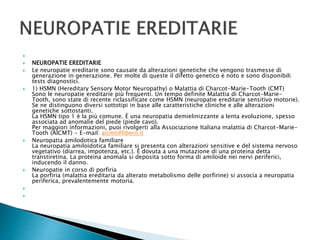 
 NEUROPATIE EREDITARIE
 Le neuropatie ereditarie sono causate da alterazioni genetiche che vengono trasmesse di
generazione in generazione. Per molte di queste il difetto genetico è noto e sono disponibili
tests diagnostici.
 1) HSMN (Hereditary Sensory Motor Neuropathy) o Malattia di Charcot-Marie-Tooth (CMT)
Sono le neuropatie ereditarie più frequenti. Un tempo definite Malattia di Charcot-Marie-
Tooth, sono state di recente riclassificate come HSMN (neuropatie ereditarie sensitivo motorie).
Se ne distinguono diversi sottotipi in base alle caratteristiche cliniche e alle alterazioni
genetiche sottostanti.
La HSMN tipo 1 è la più comune. È una neuropatia demielinizzante a lenta evoluzione, spesso
associata ad anomalie del piede (piede cavo).
Per maggiori informazioni, puoi rivolgerti alla Associazione Italiana malattia di Charcot-Marie-
Tooth (AICMT) - E-mail: aicmt@libero.it
 Neuropatia amilodotica familiare
La neuropatia amiloidotica familiare si presenta con alterazioni sensitive e del sistema nervoso
vegetativo (diarrea, impotenza, etc.). È dovuta a una mutazione di una proteina detta
transtiretina. La proteina anomala si deposita sotto forma di amiloide nei nervi periferici,
inducendo il danno.
 Neuropatie in corso di porfiria
La porfiria (malattia ereditaria da alterato metabolismo delle porfirine) si associa a neuropatia
periferica, prevalentemente motoria.


 