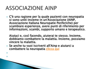  C'è una ragione per la quale pazienti con neuropatia
si sono uniti insieme in un'Associazione (AINP,
Associazione Italiana Neuropatie Periferiche) per
scambiare esperienze, avere punti di riferimento per
informazioni, scambi, supporto umano e terapeutico.
Aiutaci e, così facendo, aiuterai te stesso. Insieme,
dobbiamo combattere la malattia. Insieme, possiamo
vincere la malattia.
 Se anche tu vuoi iscriverti all'Ainp e aiutarci a
combattere la neuropatia clicca qui


 