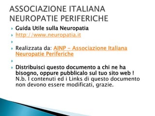  Guida Utile sulla Neuropatia
 http://www.neuropatia.it

 Realizzata da: AINP - Associazione Italiana
Neuropatie Periferiche

 Distribuisci questo documento a chi ne ha
bisogno, oppure pubblicalo sul tuo sito web !
N.b. I contenuti ed i Links di questo documento
non devono essere modificati, grazie.
 