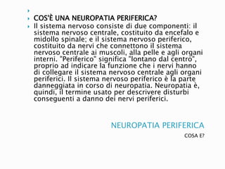 NEUROPATIA PERIFERICA
COSA E?

 COS'È UNA NEUROPATIA PERIFERICA?
 Il sistema nervoso consiste di due componenti: il
sistema nervoso centrale, costituito da encefalo e
midollo spinale; e il sistema nervoso periferico,
costituito da nervi che connettono il sistema
nervoso centrale ai muscoli, alla pelle e agli organi
interni. "Periferico" significa "lontano dal centro",
proprio ad indicare la funzione che i nervi hanno
di collegare il sistema nervoso centrale agli organi
periferici. Il sistema nervoso periferico è la parte
danneggiata in corso di neuropatia. Neuropatia è,
quindi, il termine usato per descrivere disturbi
conseguenti a danno dei nervi periferici.
 