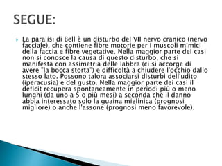  La paralisi di Bell è un disturbo del VII nervo cranico (nervo
facciale), che contiene fibre motorie per i muscoli mimici
della faccia e fibre vegetative. Nella maggior parte dei casi
non si conosce la causa di questo disturbo, che si
manifesta con assimetria delle labbra (ci si accorge di
avere "la bocca storta") e difficoltà a chiudere l'occhio dallo
stesso lato. Possono talora associarsi disturbi dell'udito
(iperacusia) e del gusto. Nella maggior parte dei casi il
deficit recupera spontaneamente in periodi più o meno
lunghi (da uno a 5 o più mesi) a seconda che il danno
abbia interessato solo la guaina mielinica (prognosi
migliore) o anche l'assone (prognosi meno favorevole).
 