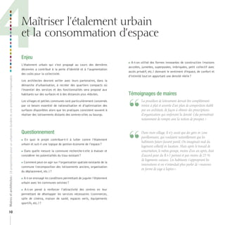 4

Maîtriser l’étalement urbain
et la consommation d’espace

Maires et architectes : 18 propositions pour un urbanisme durable et une architecture responsable

Enjeu

10

L’étalement urbain qui s’est propagé au cours des dernières
décennies a contribué à la perte d’identité et à l’augmentation
des coûts pour la collectivité.
Les architectes devront veiller avec leurs partenaires, dans la
démarche d’urbanisation, à recréer des quartiers compacts où
l’essentiel des services et des fonctionnalités sera proposé aux
habitants sur des surfaces et à des distances plus réduites.
Les villages et petites communes sont particulièrement concernés
par ce besoin essentiel de rationalisation et d’optimisation des
surfaces disponibles alors que les pratiques consistent souvent à
réaliser des lotissements distants des centres-villes ou bourgs.

Questionnement
En quoi le projet contribue-t-il à lutter contre l’étalement
urbain et suit-il une logique de gestion économe de l’espace ?



Dans quelle mesure la commune recherche-t-elle à évaluer et
considérer les potentialités du tissu existant ?



Comment peut-on agir sur l’organisation spatiale existante de la
commune (recomposition des lotissements anciens, organisation
du déplacement, etc.) ?



A-t-on envisagé les conditions permettant de juguler l’étalement
urbain avec les communes voisines ?

A-t-on pensé à renforcer l’attractivité des centres en leur
permettant de développer les services nécessaires (commerces,
salle de cinéma, maison de santé, espaces verts, équipements
sportifs, etc.) ?



 A-t-on utilisé des formes innovantes de construction (maisons
accolées, jumelées, superposées, imbriquées, petit collectif avec
accès privatif, etc.) donnant le sentiment d’espace, de confort et
d’intimité tout en apportant une densité réelle ?

Témoignages de maires

“
“

	 	 a	procédure	de	lotissement	devrait	être	complètement	
L
remise	à	plat	et	assortie	d’un	plan	de	composition	établi	
par	un	architecte,	de	façon	à	obtenir	des	prescriptions	
d’organisation	qui	renforcent	la	densité.	Cela	permettrait	
notamment	de	rompre	avec	la	notion	de	prospect.	»

	 	 ans	mon	village,	il	n’y	avait	que	des	gens	en	zone	
D
pavillonnaire,	qui	voulaient	naturellement	que	les	
habitants	futurs	fassent	pareil.	On	imaginait	mal	du	
logement	collectif	en	location.	Mais	après	le	travail	de	
concertation,	le	même	groupe,	moins	d’un	an	après,	était	
d’accord	pour	du	R+3	partout	et	pas	moins	de	25	%	
de	logements	sociaux.	Les	habitants	s’approprient	les	
innovations	et	on	n’entendait	plus	parler	de	«	maisons	
en	forme	de	cage	à	lapins	».

 