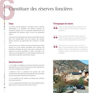 6

Constituer des réserves foncières

Maires et architectes : 18 propositions pour un urbanisme durable et une architecture responsable

Enjeu

12

La maîtrise foncière publique et volontaire reste la condition
indispensable à la réalisation des objectifs principaux de
l’urbanisme durable. Elle est la traduction opérationnelle de la
responsabilité des décideurs publics vis-à-vis des générations
futures.
Certaines communes disposent de réserves importantes et doivent
gérer leurs requalifications alors que d’autres, sans réserves,
doivent accumuler les opportunités d’en constituer à moindre
coût.
Dans tous les cas, le maintien de réserves foncières dans chaque
quartier est un des moyens primordiaux pour conserver des
possibilités d’évolution de celui-ci alors que la construction de
logements est souvent privilégiée. En effet, c’est grâce à ces
réserves que les équipements qui seront nécessaires demain, mais
imprévisibles aujourd’hui, pourront être réalisés.

Questionnement
A-t-on établi une stratégie sur les réserves foncières à constituer
dès aujourd’hui au sein de la commune pour pouvoir répondre aux
besoins qui émergeront dans le futur ?



 Intègre-t-on dans la conception des quartiers des zones
volontairement sans projet mais constituant des réserves foncières
pour des équipements collectifs futurs éventuels ?
 A-t-on identifié les sites naturels à privilégier pour constituer
des réserves foncières ?
A-t-on la possibilité de préempter par le moyen d’établissements
publics fonciers institués au niveau intercommunal ?

Témoignages de maires

“
“
“

	 	 ès	qu’une	opportunité	foncière	se	présente	je	la	mets	
D
à	l’ordre	du	jour	de	mon	conseil	pour	envisager	son	
acquisition.	»

	 	 l	nous	faudrait	l’intervention	d’agences	foncières	à	
I
l’échelle	de	l’agglomération	pour	préempter	du	foncier	
intéressant	pour	le	développement	de	la	commune.	»

	 	 fin	de	nous	tenir	au	courant,	nous	avons	mis	en	
A
place	un	droit	de	préemption	urbain	qui	oblige	tous	les	
vendeurs	à	tenir	la	mairie	informée	par	une	déclaration	
d’intention	d’aliéner	avant	toute	mise	en	vente	d’un	bien	
immobilier.	»

 