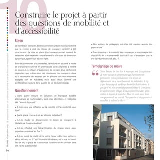 10

Construire le projet à partir
des questions de mobilité et
d’accessibilité

Maires et architectes : 18 propositions pour un urbanisme durable et une architecture responsable

Enjeu

16

De nombreux exemples de renouvellement urbain réussis montrent
que la remise à plat du réseau de transport collectif a été
structurante ; la mise en place d’un tramway permet souvent de
redessiner et de repenser complètement la ville dans sa dimension
dynamique, systémique et non figée.
Pour les communes plus modestes, la voiture est souvent le mode
de transport exclusif et les alternatives sont complexes à mettre
en œuvre. Les retours d’expérience de certains élus confirment
cependant que, même pour ces communes, les transports doux
et la reconquête des espaces par les piétons sont non seulement
acceptés par les habitants mais aussi vécus comme une
amélioration majeure de la qualité de vie et du lien social.

Questionnement
Dans quelle mesure les solutions de transport durable
alternatives et multimodales, sont-elles identifiées et intégrées
dès l’amont du projet ?



A-t-on mené une réflexion sur la mobilité et l’accessibilité pour
tous ?

Quelle place réserve-t-on au véhicule individuel ?



 A-t-on étudié les déplacements et besoin de transports à
l’échelle de l’agglomération ?

A-t-on effectué une hiérarchisation du réseau viaire pour
organiser au mieux les flux ?



 A-t-on pensé la mixité de la voirie (pour mêler bus, voitures,
vélos, piétons, etc.) ? A l’extrémité du réseau, où la rue est aussi
lieu de vie, la place de la voiture et la nécessité des doubles sens
ont-ils été questionnés ?

 Des actions de pédagogie ont-elles été menées auprès des
populations ?
Dans le centre et à proximité des commerces, a-t-on imaginé des
dispositifs de stationnements qualitatifs qui n’engorgent pas le
site (arrêt minute aisé, etc.) ?

Témoignage de maire

“

	 	 ous	livrons	les	lots	clos	et	paysagés	avec	la	végétation	
N
de	notre	secteur	et	comprenant	des	cheminements	
piétonniers	prévus	initialement.	En	termes	de	
déplacement	on	a	aussi	bousculé	les	habitudes,	il	n’y	
a	pas	beaucoup	de	parkings	devant	les	habitations,	le	
garage	n’est	pas	systématiquement	intégré	à	la	maison,	
les	visiteurs	sont	obligés	de	se	positionner	à	deux	cents	
mètres	et	ensuite	de	marcher.	Mais	ils	vont	aussi	faire	
une	promenade	au	sein	de	l’éco-quartier	et	réapprendre	à	
marcher,	à	utiliser	le	vélo	!	»

 
