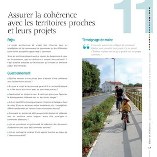 Assurer la cohérence
avec les territoires proches
et leurs projets
Le projet architectural et urbain doit s’inscrire dans les
orientations de la communauté de communes ou des différentes
collectivités auxquelles appartient la commune.
Mais les territoires doivent aussi se nourrir du dynamisme de ceux
qui les entourent, agir en cohérence et assurer une continuité. Il
s’agit aussi de travailler sur les coutures qui unissent un territoire
à ceux environnants.

Questionnement
Quelles mesures a-t-on prises pour s’assurer d’une cohérence
avec les territoires voisins ?



En quoi le projet de la commune garantit-il la continuité urbaine
et le lien social et culturel avec les territoires proches ?
Quelles sont les infrastructures à mettre en place pour favoriser
le développement cohérent vers les territoires vierges ?
A-t-on identifié les liaisons existantes (chemins de halage en bord
de voies d’eau ou anciennes voies ferroviaires, etc.) susceptibles
d’être transformées en liaisons intercommunales douces ?

Comment les entrées de ville peuvent-elles évoluer et s’étendre
vers un territoire voisin (rapport entre ville principale et
communes alentours) ?



A-t-on coordonné et synchronisé la rédaction des documents
d’urbanisme avec ceux des communes voisines ?



A-t-on envisagé la création d’une agence foncière au niveau de
l’intercommunalité ?



Témoignage de maire

“

	 	e	rencontre	souvent	mes	collègues	des	communes	
J
voisines	pour	connaitre	leurs	projets.	Ça	me	permet	
d’être	bien	en	phase	avec	ce	que	je	projette	sur	ma	propre	
commune.	»

Maires et architectes : 18 propositions pour un urbanisme durable et une architecture responsable

Enjeu

11
17

 