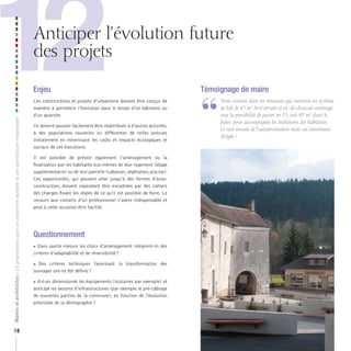 12

Anticiper l’évolution future
des projets

Maires et architectes : 18 propositions pour un urbanisme durable et une architecture responsable

Enjeu

18

Les constructions et projets d’urbanisme doivent être conçus de
manière à permettre l’évolution dans le temps d’un bâtiment ou
d’un quartier.
Ils doivent pouvoir facilement être réattribués à d’autres activités,
à des populations nouvelles ou différentes de celles prévues
initialement en minimisant les coûts et impacts écologiques et
sociaux de ces évolutions.
Il est possible de prévoir également l’aménagement ou la
finalisation par les habitants eux-mêmes de leur logement (étage
supplémentaire) ou de leur parcelle (cabanon, végétation, piscine).
Ces opportunités, qui peuvent aller jusqu’à des formes d’autoconstruction, doivent cependant être encadrées par des cahiers
des charges fixant les règles de ce qu’il est possible de faire. Le
recours aux conseils d’un professionnel s’avère indispensable et
peut à cette occasion être facilité.

Questionnement
Dans quelle mesure les choix d’aménagement intègrent-ils des
critères d’adaptabilité et de réversibilité ?



Des critères techniques favorisant la transformation des
ouvrages ont-ils été définis ?



A-t-on dimensionné les équipements (scolaires par exemple) et
anticipé les besoins d’infrastructures (par exemple le pré-câblage
de nouvelles parties de la commune), en fonction de l’évolution
prévisible de la démographie ?

Témoignage de maire

“

	 	 ous	sortons	dans	les	semaines	qui	viennent	un	système	
N
de	loft	de	45	m2	livré	terrain	et	rez-de-chaussée	aménagé	
avec	la	possibilité	de	passer	en	T3,	soit	90	m2	dans	le	
futur,	pour	accompagner	les	évolutions	des	habitants.	
Ce	sera	ensuite	de	l’autopromotion	mais	un	minimum	
dirigée.	»

 