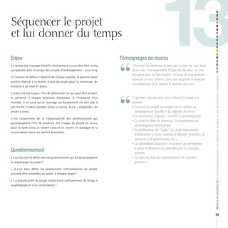 Séquencer le projet
et lui donner du temps
Le temps des mandats électifs relativement courts doit être rendu
compatible avec le temps des projets d’aménagement – plus long.
Il convient de définir l’objectif de chaque mandat, le premier étant
parfois réservé à la remise à plat du projet pour la commune, les
suivants à sa mise en place.
L’enjeu est alors pour l’élu de déterminer ce qui peut être produit
et présenté à chaque échéance électorale. A l’échéance d’un
mandat, il se peut qu’un ouvrage ou équipement ne soit pas à
son terme ; il peut prendre alors la forme d’une « maquette » du
projet à venir.
C’est notamment de la responsabilité des professionnels qui
accompagnent l’élu de produire des images du projet en cours,
pour le faire vivre, le rendre concret et nourrir le dialogue et la
concertation entre les parties prenantes.

Témoignages de maires

“
“

	
	

	

	

Questionnement
Les élus ont-ils défini avec les professionnels qui les accompagnent
le séquençage du projet ?
 A-t-on bien défini les productions intermédiaires du projet,
pouvant être montrées au public à chaque étape ?
La planification du projet laisse-t-elle suffisamment de temps à
la pédagogie et à la concertation ?

	

	 	 n	projet	d’urbanisme	ne	peut	pas	se	faire	sur	une	durée	
U
de	six	ans,	c’est	impossible.	Il	faut	être	élu	deux	ou	trois	
fois	pour	faire	du	bon	boulot.	A	l’issue	de	mon	premier	
mandat,	je	veux	arriver	à	faire	une	maquette	et	proposer	
aux	habitants	de	la	réaliser	le	mandat	qui	suit.	»

	 	 e	premier	mandat	doit	servir	à	lancer	le	projet	et	à	
L
assurer	:
	 	 		 ’accord	du	conseil	municipal	sur	les	valeurs	de	
•L
développement	durable	et	les	objectifs	du	projet,
•		 e	recrutement	d’équipes	“conseils”	et	de	concepteurs,
L
•		 a	mise	en	place	du	processus	de	concertation	qui
L
accompagnera	tout	le	projet,
•		 a	publication	des	“règles”	du	projet	(documents	
L
d’urbanisme	à	revoir,	contrats	d’objectifs,	procédure	de	
décisions	et	de	gouvernance,	etc.),
•		 es	dispositions	financières	(emprunts)	qui	permettront	
L
le	projet	et	définiront	son	périmètre	pour	les	mandats	
suivants,
•		 a	mise	en	place	des	infrastructures	du	nouveau	
L
quartier.	»

Maires et architectes : 18 propositions pour un urbanisme durable et une architecture responsable

Enjeu

13
19

 