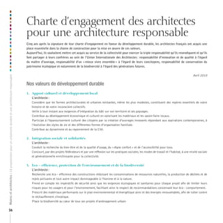 Charte d’engagement des architectes
pour une architecture responsable

Maires et architectes : 18 propositions pour un urbanisme durable et une architecture responsable

Cinq ans après la signature de leur charte d’engagement en faveur du développement durable, les architectes français ont acquis une
place essentielle dans la chaine de construction pour la mise en œuvre de ces valeurs.
Aujourd’hui, ils souhaitent mettre cet acquis au service de la collectivité pour exercer la triple responsabilité qu’ils revendiquent et qu’ils
font partager à leurs confrères au sein de l’Union Internationale des Architectes : responsabilité d’innovation et de qualité à l’égard
du maître d’ouvrage, responsabilité d’un « mieux vivre ensemble » à l’égard de leurs concitoyens, responsabilité de conservation du
patrimoine écologique et notamment de la biodiversité à l’égard des générations futures.

26

Avril 2010

Nos valeurs de développement durable
1.	 Apport	culturel	et	développement	local
L’architecte :
Considère que les formes architecturales et urbaines existantes, même les plus modestes, constituent des repères essentiels de notre
histoire et de notre inconscient collectifs.
Veille à tout instant aux exigences d’intégration du bâti sur son territoire et ses paysages.
Contribue au développement économique et culturel en valorisant les matériaux et les savoir-faire locaux.
Participe à l’épanouissement culturel des citoyens par la création d’ouvrages innovants répondant aux aspirations contemporaines, à
l’évolution des styles de vie et des différentes formes d’organisation familiale.
Contribue au dynamisme et au rayonnement de la Cité.
2.		 Intégration	sociale	et	solidarités
L’architecte :
Conduit la recherche du bien être et de la qualité d’usage, du « digne confort » et de l’accessibilité pour tous.
Concourt, par des projets fédérateurs et par une réflexion sur les pratiques sociales, les modes de travail et l’habitat, à une mixité sociale
et générationnelle enrichissante pour la collectivité.
3.		 Eco	–	efficience,	protection	de	l’environnement	et	de	la	biodiversité
L’architecte :
Recherche une éco - efficience des constructions réduisant les consommations de ressources naturelles, la production de déchets et de
rejets polluants et tout autre impact dommageable à l’homme et à la nature.
Prend en compte les impératifs de sécurité ainsi que les exigences écologiques et sanitaires pour chaque projet afin de limiter leurs
risques pour les usagers et pour l’environnement, facilitant ainsi le respect de recommandations concernant leur éco - comportement.
Prescrit des matériaux performants sur le plan environnemental et énergétique ainsi et des énergies renouvelables, afin de lutter contre
le réchauffement climatique.
Place la biodiversité au cœur de tous ses projets d’aménagement urbain

 