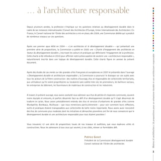 … à l’architecture responsable

Après son premier opus édité en 2004 – « Les architectes et le développement durable » – qui présentait une
première série de propositions, la Commission a publié en 2005 une « Charte d’engagement des architectes en
faveur du développement durable », inscrivant les valeurs et pratiques qui définissent l’engagement de la profession.
Cette charte a été refondue en 2010 pour affirmer notre préoccupation de soutenir une « architecture responsable »,
naturellement inscrite dans une logique de développement durable. Cette charte figure en annexe du présent
document.

Après des études de cas menés sur des grandes villes françaises et européennes en 2007 et présentés dans l’ouvrage
« Développement durable et architecture responsable », la Commission a poursuivi le dialogue sur ces sujets avec
tous les acteurs de la filière construction : des maîtres d’ouvrage, élus et responsables de collectivités territoriales,
aux utilisateurs qu’ils soient propriétaires ou locataires sans oublier bien sûr, les promoteurs, les bailleurs sociaux,
les entreprises du bâtiment, les fournisseurs de matériaux de construction et les industriels.

A travers le présent ouvrage, nous avons souhaité nous adresser aux élus de petites et moyennes communes, souvent
moins équipés et entourés, et parfois désarmés face au défi d’un développement durable qu’il s’agit désormais de
traduire en actes. Nous avons préalablement entendu des élus et services d’urbanisme de grandes villes comme
Montpellier, Bordeaux, Mulhouse – que nous remercions particulièrement – pour voir comment leurs réflexions,
outils et pratiques étaient transposables aux collectivités de taille moins importante. Nous avons aussi rencontré
des élus de communes plus modestes dont les initiatives et démarches pionnières ont fini de nous convaincre que le
développement durable et une architecture responsable pour tous étaient possibles !

Vous trouverez ici une série de propositions issues de nos travaux et auditions, que nous espérons utiles et
constructives. Nous les adressons à tous ceux qui veulent, à nos côtés, relever ce formidable défi.

Patrice Genet
Président de la Commission développement durable
Conseil national de l’Ordre des architectes

Maires et architectes :: 18 propositions pour un urbanisme durable et une architecture responsable
18 propositions pour un urbanisme durable et une architecture responsable

Depuis plusieurs années, la profession s’implique sur les questions relatives au développement durable dans le
cadre de ses instances internationales (Conseil des Architectes d’Europe, Union Internationale des Architectes). En
France, le Conseil national de l’Ordre des architectes a mis en place, dès 2004, une Commission dédiée qui a produit
de nombreux travaux sur ces questions.

3

 