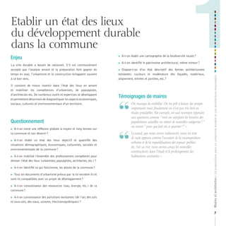 Etablir un état des lieux
du développement durable
dans la commune
La ville durable a besoin de rationnel. S’il est communément
accepté que l’analyse amont et la préparation font gagner du
temps en aval, l’urbanisme et la construction échappent souvent
à ce bon sens.
Il convient de mieux investir dans l’état des lieux en amont
et mobiliser les compétences d’urbanistes, de paysagistes,
d’architectes etc. De nombreux outils et expertises se développent
et permettent désormais de diagnostiquer les aspects économiques,
sociaux, culturels et environnementaux d’un territoire.

Questionnement
A-t-on mené une réflexion globale à moyen et long termes sur
la commune et son devenir ?



A-t-on établi un état des lieux objectif et quantifié des
situations démographiques, économiques, culturelles, sociales et
environnementales de la commune ?



A-t-on mobilisé l’ensemble des professionnels compétents pour
dresser l’état des lieux (urbanistes, paysagistes, architectes, etc.) ?





A-t-on identifié ce qui fonctionne, les atouts de la commune ?

Tous les documents d’urbanisme prévus par la loi existent-ils et
sont-ils compatibles avec un projet de développement ?



A-t-on connaissance des ressources (eau, énergie, etc.) de la
commune ?



A-t-on connaissance des pollutions existantes (de l’air, des sols
et sous-sols, des eaux, sonores, électromagnétiques) ?





A-t-on établi une cartographie de la biodiversité locale ?



A-t-on identifié le patrimoine architectural, même mineur ?

Dispose-t-on d’un état descriptif des formes architecturales
existantes : couleurs et modénature des façades, matériaux,
alignement, entrées et porches, etc. ?



Témoignages de maires

“
“

	 	 n	manque	de	visibilité.	On	est	prêt	à	lancer	des	projets	
O
importants	mais	finalement	on	n’est	pas	très	bon	en	
études	préalables.	Par	exemple,	on	sait	rarement	répondre	
aux	questions	comme	“	veut-on	satisfaire	les	besoins	des	
populations	actuelles	ou	attirer	de	nouvelles	catégories	?	“	
ou	encore	“	pour	qui	fait-on	ce	quartier	?	”	».
	 	 e	canal,	que	nous	avons	redécouvert,	nous	est	tout	
L
de	suite	apparu	comme	l’ossature	de	la	recomposition	
urbaine	et	de	la	requalification	des	espaces	publics	
etc.	Sur	sa	rive,	nous	avons	conçu	les	nouvelles	
constructions	dans	l’étude	et	le	prolongement	des	
habitations	existantes.	»

Maires et architectes : 18 propositions pour un urbanisme durable et une architecture responsable

Enjeu

1
7

 