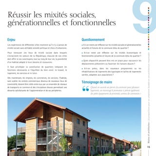 Réussir les mixités sociales,
générationnelles et fonctionnelles

Enjeu
Les expériences de différentes villes montrent qu’il n’y a jamais de
mixité sociale sans véritable volonté politique et choix d’urbanisme.

Pour retrouver ces lieux de mixité sociale dans lesquels
                                                                          Questionnement
                                                                                                                                      9
                                                                          A-t-on mené une réflexion sur les mixités sociales et générationnelles

                                                                          actuelles et futures de la commune et/ou du quartier ?

                                                                           A-t-on mené une réflexion sur les mixités économiques et




                                                                                                                                                     Maires et architectes : 18 propositions pour un urbanisme durable et une architecture responsable
s’enracinent les valeurs de la République, chacune de nos villes          fonctionnelles actuelles et futures de la commune et/ou du quartier ?
doit offrir à nos concitoyens, tout au long de leur vie, la possibilité
                                                                          Quels dispositifs peuvent être mis en place pour raccourcir les
d’un habitat adapté à leurs besoins et ressources.
                                                                          déplacements piétonniers ou favoriser les liaisons douces ?
Il faut privilégier la constitution de quartiers intégrant les
                                                                           A-t-on   prévu, dans les nouveaux programmes ou les
fonctions nécessaires à l’équilibre du bien vivre : le travail, le
                                                                          réhabilitations de logements des typologies et tailles de logements
logement, les services et le loisir.
                                                                          variées, adaptées aux populations ?
Dès maintenant, les emplois, les commerces, les services, l’habitat,
sans oublier les centres commerciaux devenus de nouveaux lieux de
                                                                          Témoignage de maire


                                                                          “
convivialité, doivent être reliés entre eux par un ensemble de réseaux
de transports en commun et des circulations douces permettant une                  	 	 uand	on	accorde	un	permis	de	construire	pour	plusieurs	
                                                                                     Q
desserte satisfaisante de l’agglomération et de ses périphéries.                     logements,	on	encourage	le	promoteur	à	prévoir	également	
                                                                                     des	petits	équipements	de	proximité,	comme	des	commerces.	»




                                                                                                                                                     15
 