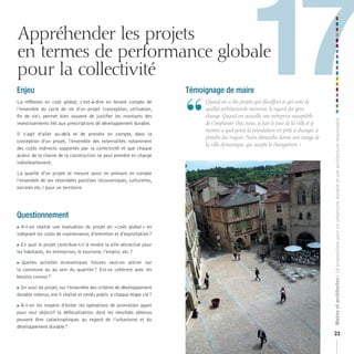 Appréhender les projets
en termes de performance globale
pour la collectivité
Enjeu
La réflexion en coût global, c’est-à-dire en tenant compte de
l’ensemble du cycle de vie d’un projet (conception, utilisation,
fin de vie), permet bien souvent de justifier les montants des
                                                                       Témoignage de maire


                                                                       “
                                                                                                  17
                                                                           	 	 uand	on	a	des	projets	qui	décoiffent	et	qui	sont	de	
                                                                             Q
                                                                             qualité	architecturale	reconnue,	le	regard	des	gens	
                                                                             change.	Quand	on	accueille	une	entreprise	susceptible	




                                                                                                                                            Maires et architectes : 18 propositions pour un urbanisme durable et une architecture responsable
investissements liés aux prescriptions de développement durable.             de	s’implanter	chez	nous,	je	fais	le	tour	de	la	ville	et	je	
                                                                             montre	à	quel	point	la	population	est	prête	à	changer,	à	
Il s’agit d’aller au-delà et de prendre en compte, dans la
                                                                             prendre	des	risques.	Notre	démarche	donne	une	image	de	
conception d’un projet, l’ensemble des externalités notamment
                                                                             la	ville	dynamique,	qui	accepte	le	changement.	»
des coûts indirects supportés par la collectivité et que chaque
acteur de la chaine de la construction ne peut prendre en charge
individuellement.

La qualité d’un projet se mesure aussi en prenant en compte
l’ensemble de ses retombées positives (économiques, culturelles,
sociales etc.) pour un territoire.




Questionnement
 A-t-on réalisé une évaluation du projet en « coût global » en

intégrant les coûts de maintenance, d’entretien et d’exploitation ?

En quoi le projet contribue-t-il à rendre la ville attractive pour

les habitants, les entreprises, le tourisme, l’emploi, etc. ?

Quelles activités économiques futures veut-on attirer sur
la commune ou au sein du quartier ? Est-ce cohérent avec les
besoins connus ?

 Un suivi du projet, sur l’ensemble des critères de développement


durable retenus, est-il réalisé et rendu public à chaque étape clé ?

 A-t-on les moyens d’éviter les opérations de promotion ayant

pour seul objectif la défiscalisation, dont les résultats obtenus
peuvent être catastrophiques au regard de l’urbanisme et du
développement durable ?
                                                                                                                                            23
 