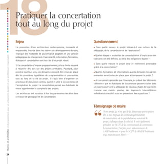 18
Maires et architectes : 18 propositions pour un urbanisme durable et une architecture responsable



                                                                                                    Pratiquer la concertation
                                                                                                    tout au long du projet

                                                                                                    Enjeu
                                                                                                    La promotion d’une architecture contemporaine, innovante et
                                                                                                    responsable, inscrite dans les valeurs du développement durable,
                                                                                                    implique des modalités de gouvernance adaptées et une gestion
                                                                                                    pédagogique du changement. Exemplarité, information, formation,
                                                                                                    dialogue et concertation sont les clés d’un projet réussi.
                                                                                                                                                                          Questionnement
                                                                                                                                                                          Dans quelle mesure le projet intègre-t-il une culture de la
                                                                                                                                                                          pédagogie, de la concertation et de l’évaluation ?

                                                                                                                                                                           Quelles étapes et modalités de concertation et d’implication des
                                                                                                                                                                          

                                                                                                                                                                          habitants ont été définies, au-delà des obligations légales ?

                                                                                                                                                                          Dans quelle mesure le projet sera-t-il réellement amendable
                                                                                                    Si la concertation s’impose progressivement, elle se limite souvent
                                                                                                                                                                          grâce à la concertation ?
                                                                                                    à recueillir des avis sur des projets préétablis. Pourtant, pour
                                                                                                    prendre tout leur sens, ces démarches doivent être mises en place     Quelles formations et informations auprès de toutes les parties
                                                                                                    dès les premières hypothèses de programmation et poursuivies          prenantes seront mises en place pour accompagner le projet ?
                                                                                                    tout au long de la vie du projet. Il s’agit bien d’organiser un
                                                                                                                                                                          A-t-on pensé à procéder par l’exemple, en créant des bâtiments
                                                                                                    processus de discussion continu, ouvert et utile à la conception et
                                                                                                                                                                          « témoins » que les habitants de la commune peuvent visiter avec
                                                                                                    l’acceptation du projet. La concertation permet aux habitants de
                                                                                                                                                                          un expert, pour faire la pédagogie de nouveaux types de logements
                                                                                                    mieux appréhender la complexité des projets.
                                                                                                                                                                          (comme une maison passive, des logements intermédiaires
                                                                                                    Les architectes ont vocation à être les partenaires des élus dans     individuels/collectifs) et/ou en présentant des expositions ?
                                                                                                    ce travail de pédagogie et de concertation.



                                                                                                                                                                          Témoignage de maire


                                                                                                                                                                          “
                                                                                                                                                                                  	 	 otre	projet,	ça	n’est	que	de	la	démocratie	participative.	
                                                                                                                                                                                    N
                                                                                                                                                                                    On	a	mis	en	place	des	instances	permanentes	
                                                                                                                                                                                    de	concertation	où	la	population	co-construit	le	
                                                                                                                                                                                    projet,	à	chaque	étape	de	celui-ci.	Je	suis	également	
                                                                                                                                                                                    président	du	SCOT	de	la	communauté	de	communes.	
                                                                                                                                                                                    La	concertation,	j’en	fais	pour	ma	commune	de	
                                                                                                                                                                                    1	600	habitants	et	pour	le	SCOT	de	90	000	habitants	
                                                                                                                                                                                    et	ça	marche	aussi	bien	!	»




24
 