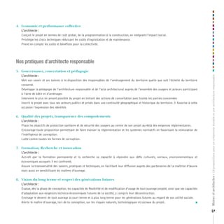 4.		 Economie	et	performance	collective
     L’architecte :
     Conçoit le projet en termes de coût global, de la programmation à la construction, en intégrant l’impact social.
     Privilégie les choix techniques réduisant les coûts d’exploitation et de maintenance.
     Prend en compte les coûts et bénéfices pour la collectivité.




Nos pratiques d’architecte responsable
5.		 Gouvernance,	concertation	et	pédagogie
     L’architecte :




                                                                                                                                                    Maires et architectes : 18 propositions pour un urbanisme durable et une architecture responsable
     Met son savoir et ses talents à la disposition des responsables de l’aménagement du territoire quelle que soit l’échelle du territoire
     concerné.
     Développe la pédagogie de l’architecture responsable et de l’acte architectural auprès de l’ensemble des usagers et acteurs participant
     à l’acte de bâtir et d’aménager.
     Intervient le plus en amont possible du projet en initiant des actions de concertation avec toutes les parties concernées
     Inscrit le projet avec tous ses acteurs publics et privés dans une continuité géographique et historique du territoire. Il favorise à cette
     occasion l’expression des identités

6.		 Qualité	des	projets,	transparence	des	comportements
     L’architecte :
     Place les objectifs de protection sanitaire et de sécurité des usagers au centre de son projet au-delà des exigences réglementaires.
     Encourage toute proposition permettant de faire évoluer la réglementation et les systèmes normatifs en favorisant la stimulation de
     l’intelligence de conception.
     Lutte contre toutes les formes de corruption.

7.		 Formation,	Recherche	et	innovation	
     L’architecte :
     Accroît par la formation permanente et la recherche sa capacité à répondre aux défis culturels, sociaux, environnementaux et
     économiques auxquels il est confronté.
     Assure la transversalité des savoirs, pratiques et techniques, en facilitant leur diffusion auprès des partenaires de la maîtrise d’œuvre
     mais aussi en sensibilisant les maîtres d’ouvrage.

8.		 Vision	du	long	terme	et	respect	des	générations	futures
     L’architecte :
     Évalue, dès la phase de conception, les capacités de flexibilité et de modification d’usage de tout ouvrage projeté, ainsi que ses capacités
     d’adaptation aux exigences technico-économiques futures de la société, y compris leur déconstruction.
     Envisage le devenir de tout ouvrage à court terme et à plus long terme pour les générations futures au regard de son utilité sociale.
     Alerte le maître d’ouvrage, lors de la conception, sur les risques naturels, technologiques et sociaux du projet.                          n



                                                                                                                                                    27
 