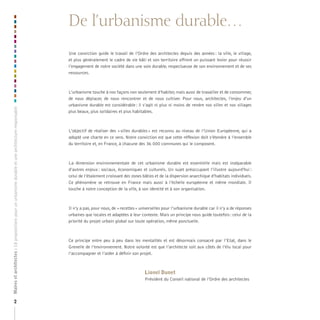 De l’urbanisme durable…
                                                                                                    Une conviction guide le travail de l’Ordre des architectes depuis des années : la ville, le village,
                                                                                                    et plus généralement le cadre de vie bâti et son territoire offrent un puissant levier pour réussir
                                                                                                    l’engagement de notre société dans une voie durable, respectueuse de son environnement et de ses
                                                                                                    ressources.



                                                                                                    L’urbanisme touche à nos façons non seulement d’habiter, mais aussi de travailler et de consommer,
                                                                                                    de nous déplacer, de nous rencontrer et de nous cultiver. Pour nous, architectes, l’enjeu d’un
                                                                                                    urbanisme durable est considérable : il s’agit ni plus ni moins de rendre nos villes et nos villages
Maires et architectes : 18 propositions pour un urbanisme durable et une architecture responsable




                                                                                                    plus beaux, plus solidaires et plus habitables.



                                                                                                    L’objectif de réaliser des « villes durables » est reconnu au niveau de l’Union Européenne, qui a
                                                                                                    adopté une charte en ce sens. Notre conviction est que cette réflexion doit s’étendre à l’ensemble
                                                                                                    du territoire et, en France, à chacune des 36 000 communes qui le composent.



                                                                                                    La dimension environnementale de cet urbanisme durable est essentielle mais est inséparable
                                                                                                    d’autres enjeux : sociaux, économiques et culturels. Un sujet préoccupant l’illustre aujourd’hui :
                                                                                                    celui de l’étalement croissant des zones bâties et de la dispersion anarchique d’habitats individuels.
                                                                                                    Ce phénomène se retrouve en France mais aussi à l’échelle européenne et même mondiale. Il
                                                                                                    touche à notre conception de la ville, à son identité et à son organisation.



                                                                                                    Il n’y a pas, pour nous, de « recettes » universelles pour l’urbanisme durable car il n’y a de réponses
                                                                                                    urbaines que locales et adaptées à leur contexte. Mais un principe nous guide toutefois : celui de la
                                                                                                    priorité du projet urbain global sur toute opération, même ponctuelle.



                                                                                                    Ce principe entre peu à peu dans les mentalités et est désormais consacré par l’Etat, dans le
                                                                                                    Grenelle de l’environnement. Notre volonté est que l’architecte soit aux côtés de l’élu local pour
                                                                                                    l’accompagner et l’aider à définir son projet.



                                                                                                                                              Lionel Dunet
                                                                                                                                              Président du Conseil national de l’Ordre des architectes



                      2
 