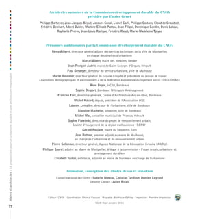 Architectes	membres	de	la	Commission	développement	durable	du	CNOA		
                                                                                                                                 présidée	par	Patrice	Genet

                                                                                                    Philippe Barbeyer, Jean-Jacques Bégué, Jacques Canal, Lionel Carli, Philippe Castans, Cloud de Grandpré,
                                                                                                     Frédéric Denisart, Albert Dubler, Martine Elissalt-Pattou, Jean Filippi, Dominique Gendre, Denis Latour,
                                                                                                                 Raphaële Perron, Jean-Louis Radigue, Frédéric Ragot, Marie-Madeleine Tjoyas



                                                                                                         Personnes	auditionnées	par	la	Commission	développement	durable	du	CNOA

                                                                                                             Rémy Ailleret, directeur général adjoint des services techniques de la Ville de Montpellier,
                                                                                                                                        en charge des services d’urbanisme
                                                                                                                                         Marcel Albert, maire des Herbiers, Vendée
                                                                                                                            Jean-François Audrin, maire de Saint Georges d’Orques, Hérault
                                                                                                                           Paul Béranger, directeur du service urbanisme, Ville de Mulhouse
Maires et architectes : 18 propositions pour un urbanisme durable et une architecture responsable




                                                                                                               Muriel Boulmier, directeur général du Groupe Ciliopée et présidente du groupe de travail
                                                                                                    « évolutions démographiques et vieillissement » de la fédération européenne du logement social (CECODHAS)
                                                                                                                                                Anne Boyer, InCité, Bordeaux
                                                                                                                                   Sophie Desport, Bordeaux Métropole Aménagement
                                                                                                                  Francine Fort, directrice générale, Centre d’Architecture Arc-en-Rêve, Bordeaux
                                                                                                                                 Michel Havard, député, président de l’Association HQE
                                                                                                                             Laurent Lemaitre, directeur de l’urbanisme, Ville de Bordeaux
                                                                                                                                     Blandine Machelon, urbaniste, Ville de Bordeaux
                                                                                                                                  Michel Mas, conseiller municipal de Pézenas, Hérault
                                                                                                                            Sophie Plawinski, directrice du projet de renouvellement urbain,
                                                                                                                               Société d’équipement de la région mulhousienne (SERM)
                                                                                                                                         Gérard Poujade, maire du Séquestre, Tarn
                                                                                                                                  Jean Rottner, premier adjoint au maire de Mulhouse,
                                                                                                                                  en charge de l’urbanisme et du renouvellement urbain
                                                                                                             Pierre Sallenave, directeur général, Agence Nationale de la Rénovation Urbaine (ANRU)
                                                                                                      Philippe Saurel, adjoint au Maire de Montpellier, délégué à la commission « Projet urbain, urbanisme et
                                                                                                                                            aménagement durable »
                                                                                                               Elisabeth Touton, architecte, adjointe au maire de Bordeaux en charge de l’urbanisme



                                                                                                                          Animation,	conception	des	études	de	cas	et	rédaction

                                                                                                                 Conseil national de l’Ordre : Isabelle Moreau, Christian Tardivon, Damien Legrand
                                                                                                                                            Deloitte Conseil : Julien Rivals



                                                                                                          Editeur : CNOA - Coordination : Chantal Fouquet - Maquette : Balthazar Editing - Impression : Première Impression

                                                                                                                                                     Dépôt légal : octobre 2010
32
 