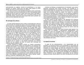 MÓDULO 0305- EL CAMPO APLICADO DE LOS PROCESOS SOCIOCULTURALES 3
Para profundizar en este tipo de contenidos consulte la obra:
Giddens, A.(1995) Sociología. Cultura y Sociedad. Madrid: Alianza Universidad Textos
particularmente los ingleses, morirían de estreñimiento si se viesen
privados de ruibarbo. Hasta hace dos siglos nadie poseía la «visión
global» del mundo que ahora damos por supuesto.
Uno de los primeros y más dramáticos encuentros entre occidentales
y otras culturas ocurrió en la tardía fecha de 1818. Una expedición naval
inglesa que iba en busca de un paso hacia Rusia entre la isla Baffin y
Groelandia, dentro del círculo ártico, tuvo un encuentro fortuito con los
esquimales polares. ¡Hasta ese día los esquimales habían pensado que
eran los únicos habitantes del mundo!
El concepto de cultura
En este capítulo trataremos de la unidad y la diversidad de la vida y la
cultura humana. El concepto de cultura, junto al de sociedad, es una de
las nociones más ampliamente utilizado en sociología. Cultura se refiere
a los valores que comparten los miembros de un grupo dado, a las
normas que acatan y a los bienes materiales que producen. Los valores
son ideales abstractos, mientras que las normas son principios definidos
o reglas que las personas deben cumplir. Las normas representan el
«hazlo» y el «no lo hagas» de la vida social. Así, la monogamia —ser fiel
a la pareja de un único matrimonio— es un valor prominente en la
mayoría de las sociedades occidentales. En otras muchas culturas se
permite que una persona tenga varias esposas o varios maridos
simultáneamente. Las normas de comportamiento en el matrimonio
incluyen, por ejemplo, el modo en que se espera que los maridos y las
esposas se comporten para con sus cónyuges. En ciertas sociedades,
se espera que un esposo o una esposa mantengan una estrecha
relación con sus suegros; en otras, se espera que mantenga una
marcada distancia respecto a ellos.
Cuando utilizamos la palabra «cultura» en nuestra conversación
cotidiana muchos piensan en ella como equivalente a «los aspectos más
elevados de la mente» —arte, literatura, música y pintura. El empleo que
de ella hacen los sociólogos incluye tales actividades, pero también
otras. Cultura se refiere a los modos de vida de los miembros de una
sociedad o de los grupos de la sociedad. Incluye el modo de vestir, sus
costumbres matrimoniales y la vida familiar, sus modelos de trabajo, las
ceremonias religiosas y sus pasatiempos. Cubre además los bienes que
crean y que adquieren significado para ellos —arcos y flechas, arados,
fábricas y máquinas, ordenadores, libros, viviendas.
«Cultura» se distingue conceptualmente de «sociedad», pero existen
estrechas conexiones entre ambas nociones. Una sociedad es un
sistema de interrelaciones que conecta a los individuos entre sí. Ninguna
cultura podría existir sin sociedad. Pero, por la misma razón, no puede
haber una sociedad carente de cultura. Sin cultura no seríamos
«humanos» en absoluto, en el sentido en que normalmente empleamos
dicho término. No tendríamos una lengua con la cual expresarnos ni un
sentido de autoconsciencia, y nuestra habilidad para pensar y razonar se
vería notablemente limitada —como veremos a lo largo de este capítulo
y del capítulo 3 («Socialización y ciclo vital»).
El tema central de este capítulo y del siguiente es la herencia
biológica versus la herencia cultural de la humanidad. Las preguntas
relevantes son: ¿Qué es lo que distingue a los seres humanos de los
animales? ¿De dónde proceden nuestras características típicamente
humanas? Son preguntas cruciales para la sociología porque sientan las
bases de todo el campo de estudio. Para responderlas deberemos
analizar tanto lo que los seres humanos tienen en común como las
diferencias entre las distintas culturas.
Las variaciones culturales entre seres humanos están ligadas a los
distintos tipos de sociedad, y seguidamente estableceremos una
comparación entre las principales formas de sociedad que pueden
identificarse tanto en el pasado como en el presente. A lo largo del
presente capítulo la atención se centrará en el modo en que el cambio
social ha afectado el desarrollo cultural humano —concretamente desde
los tiempos en que los europeos empezaron a exportar sus modos de
vida alrededor del mundo.
La especie humana
A pesar de los enfrentamientos y los malentendidos que se
produjeron, la creciente intrusión de los occidentales en otras partes del
globo permitió comprender, de forma gradual, lo que los seres humanos
comparten en cuanto especie, así como las variaciones en la cultura
humana (Hirst y Wolley, 1982). Charles Darwin, pastor de la Iglesia de
Inglaterra, publicó su obra El origen de las especies en 1859, después de
dos viajes alrededor del mundo a bordo del Beagle de Su Majestad la
Reina. Partiendo de sus detalladas observaciones de las distintas
especies animales, Darwin elaboró una visión del desarrollo de los seres
UNIDAD I. EL PAPEL DE LA CULTURA Y LA SOCIEDAD EN LOS INDIVIDUOS
 