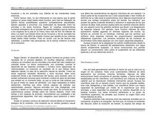MÓDULO 0305- EL CAMPO APLICADO DE LOS PROCESOS SOCIOCULTURALES 4
Para profundizar en este tipo de contenidos consulte la obra:
Giddens, A.(1995) Sociología. Cultura y Sociedad. Madrid: Alianza Universidad Textos
humanos y de los animales muy distinta de las mantenidas hasta
entonces.
Como hemos visto, no era infrecuente en esa época que la gente
creyera en seres mitad bestia mitad hombre, pero tras los hallazgos de
Darwin dichas posibilidades quedaron completamente descartadas.
Darwin aspiraba a encontrar una continuidad de desarrollo entre los
animales y los seres humanos. Según él, nuestras características
humanas emergieron de un proceso de cambio biológico que se remonta
a los orígenes de la vida en la Tierra, hace más de tres mil millones de
años. La visión que Darwin tenía de los humanos y de los animales era
para muchos más difícil de aceptar incluso que aquella de las criaturas
mitad bestia mitad hombre. Puso en acción una de las teorías más
debatidas, y también más persuasivas, de la ciencia moderna: la teoría
de la evolución.
Evolución
Según Darwin, el desarrollo de la especie humana se produjo como
resultado de un proceso aleatorio. En muchas religiones, incluida la
cristiana, se considera que los animales y los seres han sido creados por
voluntad divina. La teoría evolucionista, por contraste, concibe el
desarrollo de las especies animales y humana como desprovisto de
intencionalidad. La evolución es resultado de lo que Darwin llamó
selección natural. La idea de la selección natural es sencilla. Todos los
seres orgánicos necesitan alimentos y otros recursos, tales como
protección frente a las inclemencias del tiempo, para subsistir, pero no
existen suficientes recursos para mantener a todos los tipos de animales
que existen en un momento dado, ya que su prole es más extensa que
la que el medio es capaz de alimentar. Los mejor adaptados al medio
sobreviven, mientras que otros, menos capaces de soportar sus
adversidades, perecen. Algunos animales son más inteligentes, más
rápidos o tienen un mayor alcance visual que otros. En la lucha por la
supervivencia poseen ventaja sobre los menos dotados. Viven más
tiempo y son capaces de procrear, transmitiendo sus cualidades a las
generaciones siguientes. Han sido «elegidos» para sobrevivir y repro-
ducirse.
Existe un proceso continuo de selección natural debido al mecanismo
biológico de la mutación. Una mutación es un cambio genético casual
que altera las características de algunos individuos de una especie. La
mayor parte de las mutaciones son o bien perjudiciales o bien inútiles en
términos de su valor para la supervivencia, pero algunas proporcionan al
animal una ventaja competitiva sobre los demás: los individuos
que
poseen los genes mutantes tenderán a sobrevivir a expensas de los que
carecen de ellos. Este proceso explica tanto los cambios menores dentro
de una especie como los grandes cambios que llevan a la desaparición
de especies enteras. Por ejemplo, hace muchos millones de años
aparecieron reptiles gigantes en diversas regiones del mundo. Su
tamaño se convirtió en un handicap, mientras que los cambios que
sufrieron otras especies menores les proporcionaron capacidades
adaptativas superiores. Los primeros ancestros de los humanos se
encontraban entre estas especies con una mayor capacidad adaptativa.
Aunque la teoría de la adaptación ha sufrido modificaciones desde la
época de Darwin, lo esencial del planteamiento darwiniano aún sigue
siendo ampliamente aceptado. La teoría evolucionista nos permite
adquirir un conocimiento claro sobre el surgimiento de las diferentes
especies y de sus relaciones entre sí.
Seres humanos y simios
Hoy día está generalmente admitido el hecho de que la vida tuvo su
origen en los océanos. Hace unos cuatrocientos millones de años
aparecieron las primeras criaturas terrestres. Algunas de ellas
evolucionaron hasta convertirse en grandes reptiles, y fueron más tarde
desplazadas por los mamíferos. Los mamíferos son criaturas de sangre
caliente que se reproducen mediante intercambio sexual. Aunque los
mamíferos eran de un tamaño mucho menor que los grandes reptiles,
eran más inteligentes y más hábiles. Los mamíferos tienen una mayor
capacidad de aprendizaje por medio de la experiencia que otros
animales, y esta capacidad ha alcanzado su máximo desarrollo en la
especie humana. Los seres humanos pertenecen a un grupo de
mamíferos superiores, los primates, que tuvieron su origen hace unos
treinta millones de años.
Nuestros parientes más cercanos entre las especies animales son el
chimpancé, el gorila y el orangután. Se dice que, al conocer el contenido
del discurso sobre la evolución de Darwin, la esposa del obispo de
UNIDAD I. EL PAPEL DE LA CULTURA Y LA SOCIEDAD EN LOS INDIVIDUOS
 