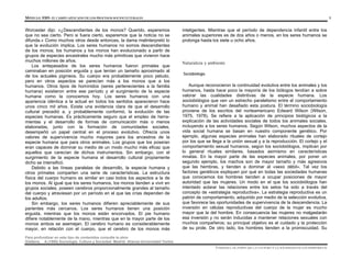 MÓDULO 0305- EL CAMPO APLICADO DE LOS PROCESOS SOCIOCULTURALES 5
Para profundizar en este tipo de contenidos consulte la obra:
Giddens, A.(1995) Sociología. Cultura y Sociedad. Madrid: Alianza Universidad Textos
Worcester dijo: «¿Descendientes de los monos? Querido, esperemos
que no sea cierto. Pero si fuera cierto, esperemos que la noticia no se
difunda.» Como muchos otros desde entonces, la dama malinterpretó lo
que la evolución implica. Los seres humanos no somos descendientes
de los monos; los humanos y los monos han evolucionado a partir de
grupos de especies ancestrales mucho más primitivas que vivieron hace
muchos millones de años.
Los antepasados de los seres humanos fueron primates que
caminaban en posición erguida y que tenían un tamaño aproximado al
de los actuales pigmeos. Su cuerpo era probablemente poco peludo,
pero en otros aspectos se parecían más a los monos que a los
humanos. Otros tipos de homínidos (seres pertenecientes a la familia
humana) existieron entre ese período y el surgimiento de la especie
humana como la conocemos hoy. Los seres humanos con una
apariencia idéntica a la actual en todos los sentidos aparecieron hace
unos cinco mil años. Existe una evidencia clara de que el desarrollo
cultural precedió a, y probablemente conformó, la evolución de las
especies humanas. Es prácticamente seguro que el empleo de herra-
mientas y el desarrollo de formas de comunicación más o menos
elaboradas, junto con la formación de comunidades sociales,
desempeñó un papel central en el proceso evolutivo. Ofrecía unos
valores de supervivencia mucho mayores para los ancestros de la
especie humana que para otros animales. Los grupos que los poseían
eran capaces de dominar su medio de un modo mucho más eficaz que
aquellos que carecían de dichos instrumentos. Sin embargo, con el
surgimiento de la especie humana el desarrollo cultural propiamente
dicho se intensificó.
Debido a las líneas paralelas de desarrollo, la especie humana y
otros primates comparten una serie de características. La estructura
física del cuerpo humano es similar en casi todos los aspectos a la de
los monos. Al igual que los seres humanos, los monos tienden a vivir en
grupos sociales, poseen cerebros proporcionalmente grandes al tamaño
del cuerpo y atraviesan por un período en el que las crías dependen de
los adultos.
Sin embargo, los seres humanos difieren apreciablemente de sus
parientes más cercanos. Los seres humanos tienen una posición
erguida, mientras que los monos están encorvados. El pie humano
difiere notablemente de la mano, mientras que en la mayor parte de los
monos ambos se asemejan. El cerebro humano es considerablemente
mayor, en relación con el cuerpo, que el cerebro de los monos más
inteligentes. Mientras que el período de dependencia infantil entre los
animales superiores es de dos años o menos, en los seres humanos se
prolonga hasta los siete u ocho años.
Naturaleza y ambiente
Sociobiología
Aunque reconocieron la continuidad evolutiva entre los animales y los
humanos, hasta hace poco la mayoría de los biólogos tendían a sobre
valorar las cualidades distintivas de la especie humana. Los
sociobiólogos que ven un estrecho paralelismo entre el comportamiento
humano y animal han desafiado esta postura. El término sociobiología
proviene de los escritos del norteamericano Edward Wilson (Wilson,
1975, 1978). Se refiere a la aplicación de principios biológicos a la
explicación de las actividades sociales de todos los animales sociales,
incluyendo a los seres humanos. Según Wilson, muchos aspectos de la
vida social humana se basan en nuestro componente genético. Por
ejemplo, algunas especies animales han elaborado rituales de cortejo
por los que se llega a la unión sexual y a la reproducción. El cortejo y el
comportamiento sexual humanos, según los sociobiólogos, implican por
lo general rituales similares, basados asimismo en características
innatas. En la mayor parte de las especies animales, por poner un
segundo ejemplo, los machos son de mayor tamaño y más agresivos
que las hembras, y tienden a dominar al «sexo débil». Tal vez los
factores genéticos expliquen por qué en todas las sociedades humanas
que conocemos los hombres tienden a ocupar posiciones de mayor
autoridad que las mujeres. Un modo en el que los sociobiólogos han
intentado aclarar las relaciones entre los setos ha sido a través del
concepto de «estrategia reproductiva». La estrategia reproductiva es un
patrón de comportamiento, adquirido por medio de la selección evolutiva,
que favorece las oportunidades de supervivencia de la descendencia. La
inversión en células reproductivas del cuerpo de la mujer es mucho
mayor que la del hombre. En consecuencia las mujeres no malgastarán
esa inversión y no serán inducidas a mantener relaciones sexuales con
muchos compañeros; su principal objetivo es el cuidado y la protección
de su prole. De otro lado, los hombres tienden a la promiscuidad. Su
UNIDAD I. EL PAPEL DE LA CULTURA Y LA SOCIEDAD EN LOS INDIVIDUOS
 