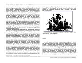 MÓDULO 0305- EL CAMPO APLICADO DE LOS PROCESOS SOCIOCULTURALES 6
Para profundizar en este tipo de contenidos consulte la obra:
Giddens, A.(1995) Sociología. Cultura y Sociedad. Madrid: Alianza Universidad Textos
deseo de mantener relaciones sexuales con muchas compañeras es una
sólida estrategia desde el punto de vista de las especies; cumplen su
función, que es la de maximizar la probabilidad de fecundación, y con-
tinúan con otros asuntos. Se ha sugerido que, de esta forma, podemos
explicar las diferencias en el comportamiento y en las actitudes de
hombres y mujeres y dar cuenta de fenómenos tales como la violación.
Las dudas que han despertado estas ideas han sido ampliamente
debatidas en los últimos años (Sahlins, 1976; Kitcher, 1985). Pero aún
no se han resuelto. Los científicos se dividen en dos campos,
dependiendo en cierta medida de su educación. Los autores que se
inclinan por la perspectiva sociobiológica se han formado con más
frecuencia en la biología que en las ciencias sociales, mientras que la
gran mayoría de los sociólogos y antropólogos se muestran escépticos
ante las afirmaciones de la sociobiología. Probablemente su saber
acerca de las bases genéticas de la vida humana sea escaso, y lo
mismo ocurra con los biólogos en cuanto a la investigación sociológica y
antropológica. Cada una de las partes encuentra dificultades para
comprender en todas sus dimensiones la fuerza de los argumentos
propuestos por la otra parte.
Algunas de las pasiones que desató en el pasado el trabajo de
Wilson se han calmado, y ahora parece posible realizar una apreciación
razonable. La sociobiología es importante —pero más respecto a lo que
ha mostrado de la vida de los animales que por lo que ha demostrado
sobre el comportamiento humano. Combinados con los estudios de los
etólogos (biólogos que llevan a cabo «trabajo de campo» en grupos
animales, más que estudiar a los animales en circunstancias artificiales
como zoos o laboratorios), los sociobiólogos han sido capaces de
demostrar que muchas especies animales ejercen una considerable
influencia sobre los miembros individua-les de la especie. Por otro lado,
existe escasa evidencia que demuestre que la herencia genética
controla formas complejas de la actividad humana. Las ideas de los
sociobiólogos sobre la vida social humana son, por ello, meramente
especulativas. Por ejemplo, muchos rechazan la interpretación del
comportamiento sexual humano dada anteriormente. No hay modo —
afirman— en que pueda ser demostrada. Además, no todos los hombres
son promiscuos y, si observamos el comportamiento sexual en las
sociedades modernas, en las que las mujeres son mucho más libres de
escoger sus compromisos sexuales que antes, por término medio tienen
tantos asuntos como los hombres. Incluso si la generalización fuera
correcta, existen muchos factores psicológicos, sociales y culturales que
podrían explicarla. Por ejemplo, los hombres ostentan mayor poder en la
sociedad; en su búsqueda de muchas compañeras podrían estar
llevados por el deseo de ejercer ese poder y mantener a las mujeres
bajo su total control.
<.La evolución te ha sentado bien, Sid.» Ilustración de Lorenz. ©
1980 The New Yorker Magazine.
Instintos
La mayor parte de los biólogos y los sociólogos comparten la idea de
que los seres humanos no tienen «instintos». Tal afirmación contradice
no sólo la hipótesis de la sociobiología, sino también lo que la gran
mayoría de la gente corriente cree. ¿No es cierto que existen numerosas
cosas que hacemos de un modo instintivo? Si alguien da un golpe, ¿no
parpadeamos o nos asustamos? De hecho, éste no constituye un
ejemplo de instinto si el término instinto se emplea con precisión. Para la
biología y la sociología, un instinto es un modelo complejo de
comportamiento de-terminado genéticamente. Los rituales de cortejo de
muchos de los animales inferiores son instintivos en el sentido aludido.
El espinoso (un pequeño pez de agua dulce), por ejemplo, tiene un
UNIDAD I. EL PAPEL DE LA CULTURA Y LA SOCIEDAD EN LOS INDIVIDUOS
 