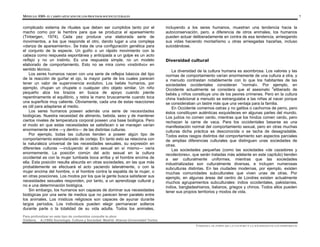 MÓDULO 0305- EL CAMPO APLICADO DE LOS PROCESOS SOCIOCULTURALES 7
Para profundizar en este tipo de contenidos consulte la obra:
Giddens, A.(1995) Sociología. Cultura y Sociedad. Madrid: Alianza Universidad Textos
complicado sistema de rituales que deben ser cumplidos tanto por el
macho como por la hembra para que se produzca el apareamiento
(Tinbergen, 1974). Cada pez produce una elaborada serie de
movimientos, a los que responde el otro, dando lugar a una compleja
«danza de apareamiento». Se trata de una configuración genética para
el conjunto de la especie. Un guiño o un rápido movimiento con la
cabeza como respuesta espontánea y anticipada a un golpe es un acto
reflejo y no un instinto. Es una respuesta simple, no un modelo
elaborado de comportamiento. Esto no se mira como «instintivo» en
sentido técnico.
Los seres humanos nacen con una serie de reflejos básicos del tipo
de la reacción de guiñar el ojo, la mayor parte de los cuales parecen
tener un valor de supervivencia evolutivo. Los bebés humanos, por
ejemplo, chupan un chupete o cualquier otro objeto similar. Un niño
pequeño alza los brazos en busca de apoyo cuando pierde
repentinamente el equilibrio, y retira la mano bruscamente cuando toca
una superficie muy caliente. Obviamente, cada una de estas reacciones
es útil para adaptarse al medio.
Los seres humanos poseen además una serie de necesidades
biológicas. Nuestra necesidad de alimento, bebida, sexo y de mantener
ciertos niveles de temperatura corporal poseen una base biológica. Pero
el modo en que estas necesidades se satisfacen o se manejan varían
enormemente entre —y dentro— de las distintas culturas.
Por ejemplo, todas las culturas tienden a poseer algún tipo de
comportamiento estandarizado de cortejo. En tanto esto se relaciona con
la naturaleza universal de las necesidades sexuales, su expresión en
diferentes culturas —incluyendo el acto sexual en sí mismo— varía
enormemente. La posición común del acto sexual en la cultura
occidental es con la mujer tumbada boca arriba y el hombre encima de
ella. Esta posición resulta absurda en otras sociedades, en las que más
probablemente se efectuará el acto yaciendo lateralmente, o con la
mujer encima del hombre, o el hombre contra la espalda de la mujer, o
en otras posiciones. Los modos por los que la gente busca satisfacer sus
necesidades sexuales responden, por tanto, a un aprendizaje cultural y
no a una determinación biológica.
Sin embargo, los humanos son capaces de dominar sus necesidades
biológicas por una serie de medios que no parecen tener paralelo entre
los animales. Los místicos religiosos son capaces de ayunar durante
largos períodos. Los individuos pueden elegir permanecer solteros
durante parte o la totalidad de su vida adulta. Todos los animales,
incluyendo a los seres humanos, muestran una tendencia hacia la
autoconservación, pero, a diferencia de otros animales, los humanos
pueden actuar deliberadamente en contra de esa tendencia, arriesgando
sus vidas haciendo montañismo u otras arriesgadas hazañas, incluso
suicidándose.
Diversidad cultural
La diversidad de la cultura humana es asombrosa. Los valores y las
normas de comportamiento varían enormemente de una cultura a otra, y
a menudo contrastan notablemente con lo que los habitantes de las
sociedades occidentales consideran «
normal». Por ejemplo, en
Occidente actualmente se considera que el asesinato d
eliberado de
bebés y niños constituye uno de los peores crímenes. Pero en la cultura
china tradicional a menudo se estrangulaba a las niñas al nacer porque
se consideraban un lastre más que una ventaja para la familia.
En Occidente comemos ostras y no gatitos o cachorros de perro, pero
éstos constituyen auténticas exquisiteces en algunas partes del mundo.
Los judíos no comen cerdo, mientras que los hindús comen cerdo, pero
rechazan la carne de vaca. Para los occidentales besarse es una
manifestación normal del comportamiento sexual, pero en otras muchas
culturas dicha práctica es desconocida o se tacha de desagradable.
Todos estos rasgos distintos del comportamiento san aspectos parciales
de amplias diferencias culturales que distinguen unas sociedades de
otras.
Las sociedades pequeñas (como las sociedades «de cazadores y
recolectores», que serán tratadas más adelante en este capítulo) tienden
a ser culturalmente uniformes, mientras que las sociedades
industrializadas son culturalmente diversas, e incluyen numerosas
subculturas distintas. En las ciudades modernas, por ejemplo, existen
muchas comunidades subculturales que viven unas de otras. Por
ejemplo, en algunas áreas del centro de Londres existen actualmente
muchos agrupamientos subculturales: indios occidentales, pakistaníes,
indios, bangladeshianos, italianos, griegos y chinos. Todos ellos pueden
tener sus propios territorios y modos de vida.
UNIDAD I. EL PAPEL DE LA CULTURA Y LA SOCIEDAD EN LOS INDIVIDUOS
 