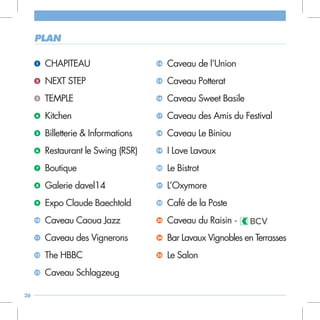plan

     1    CHAPITEAU                    14   Caveau de l’Union
     2    NEXT STEP                    15   Caveau Potterat
     3    TEMPLE                       16   Caveau Sweet Basile
     4    Kitchen                      17   Caveau des Amis du Festival
     5    Billetterie & Informations   18   Caveau Le Biniou
     6    Restaurant le Swing (RSR)    19   I Love Lavaux
     7    Boutique                     20   Le Bistrot
     8    Galerie davel14              21   L’Oxymore
     9    Expo Claude Baechtold        22   Café de la Poste
     10   Caveau Caoua Jazz            23   Caveau du Raisin -
     11   Caveau des Vignerons         24   Bar Lavaux Vignobles en Terrasses
     12   The HBBC                     25   Le Salon
     13   Caveau Schlagzeug

26
 