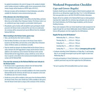 be updated immediately in the event of changes to the weekend schedule
  and/or Sunday ceremony. In addition, public service announcements of last-
                                                                                     Weekend Preparation Checklist
  minute changes will be broadcast on WTOP radio at FM 103.5.                        Caps and Gowns (Regalia)
• Alternate site plans will be distributed at School Celebrations and will be        Graduates should have pre-ordered regalia in March; however, graduates who
  available for download at www.commencement.gwu.edu.                                did not do so can still purchase regalia from May 13 to 17 in the GW Bookstore.
                                                                                     Visit www.gwu.bkstr.com or call (202) 994-6870 for further information.
If the alternate site is the Verizon Center:
                                                                                     Regalia will not be available on the National Mall. Except as noted, graduates
• The Verizon Center is located at 601 F Street, NW (on the Red, Yellow, and Green   may keep their regalia after the ceremony. Caps and gowns also are worn to
   Metro lines at the Gallery Place-Chinatown Station). The Verizon Center is an
                                                                                     the School Celebrations, the Phi Beta Kappa Installation, and the Doctoral
   air-conditioned space large enough to accommodate ticketed guests.
                                                                                     Hooding Ceremony.
• All graduates, guests, faculty, staff, and platform party participants should      Please note: Graduates of the Law School should have made arrangements for
  proceed to the Verizon Center as directed. The start time of an alternative
                                                                                     regalia through the Law School. Additionally, School of Medicine and Health
  site ceremony will be announced and may be different from the scheduled
                                                                                     Sciences MD graduates rent their regalia from the GW Bookstore.
  National Mall time.
                                                                                     Regalia Pick-Up at the GW Bookstore*
When traveling to the Verizon Center, guests may:
• Take a cab directly from their hotel or residence.                                       Wednesday, May 13......8:30 a.m.–7:00 p.m.
• Take the Metro. The Metro can be taken to the Verizon Center which is                    Thursday, May 14 .........8:30 a.m.–7:00 p.m.
  located on the Red, Yellow, and Green lines at the Gallery Place-Chinatown               Friday, May 15..............8:30 a.m.–7:00 p.m.
  Station. All Metro stations are wheelchair-accessible.
                                                                                           Saturday, May 16..........8:00 a.m.–5:00 p.m.
• Take the shuttle bus between the National Mall and the Verizon Center as                 Sunday, May 17............7:30 a.m.–5:00 p.m. (emergency pick-up only)
  well as between the GW Foggy Bottom campus and the Verizon Center. In
  addition to the shuttle bus service between the Verizon Center and the             • Graduates attending School Celebrations on Friday, May 15, and Saturday,
  National Mall and the Foggy Bottom campus, shuttle bus service will con-             May 16, are strongly encouraged to pick up their regalia no later than
  tinue to operate as described in the Commencement booklet between the                Wednesday, May 13.
  campus and the National Mall.                                                      • Faculty participating in School Celebrations or in the Commencement
                                                                                       academic processions may rent their regalia from the GW Bookstore.
If we start the ceremony on the National Mall but must relocate to
the Verizon Center:
• The Verizon Center is approximately six blocks from the National Mall.             * Be sure to purchase GW memorabilia before you leave campus.
   Ushers will direct those guests who wish to walk.
• Guests may take a cab. Cabs are normally available on the streets around the
  National Mall and the University will alert local cab companies to the need
  for additional cabs if we need to relocate.
• Shuttle bus service will be available to take guests from the National Mall to
  the Verizon Center. These same shuttle buses will be available to take guests
  from the Verizon Center back to campus at the conclusion of the ceremony.



                                       16                                                                                   17
 