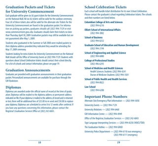 Graduation Packets and Tickets                                                          School Celebration Tickets
for University Commencement                                                             Each school will handle ticket distribution for its own School Celebration.
Each graduate will be given six (6) guest tickets for the University Commencement       Please contact the graduate’s school regarding Celebration tickets. The schools
on the National Mall. All six (6) tickets will be valid for the outdoor ceremony.       and their numbers are listed below.
Four (4) of these tickets also will be valid for the alternate site. Tickets for the    Columbian College of Arts and Sciences
University Commencement are found in the graduation packet. For informa-                     (202) 994-6210
tion on picking up packets, graduates should call (202) 994-7129 or visit               Elliott School of International Affairs
www.commencement.gwu.edu. Graduates should claim their tickets no later                        (202) 994-3002
than Thursday, April 30, 2009. Graduation packets may still be available but are
not guaranteed after May 1, 2009.                                                       School of Business
                                                                                             (202) 994-8252
Students who graduated in the Summer or Fall 2008 were mailed packets to
their diploma address provided they indicated they would be attending the               Graduate School of Education and Human Development
May 17, 2009 ceremony.                                                                       (202) 994-2194
Students looking for extra tickets for University Commencement on the National          School of Engineering and Applied Science
Mall should call the Office of University Events at (202) 994-7129. Students with            (202) 994-6080
questions about School Celebration tickets should contact their school directly.        College of Professional Studies
For a list of schools and contact information, please see page 19.                            (202) 496-6293
                                                                                        School of Medicine and Health Sciences
Graduation Announcements                                                                     Health Sciences Students (202) 994-4241
Graduates are provided with graduation announcements in their graduation                     Doctor of Medicine Students (202) 994-3501
packet. Personalized announcements are available for purchase through the
                                                                                        School of Public Health and Health Services
GW Bookstore.
                                                                                             (202) 994-0822
Diplomas                                                                                Law School
Diplomas are awarded under the official name of record at the time of gradu-                 (202) 994-6288
ation. Diplomas will be mailed to the diploma address or permanent address
indicated on file. If your diploma is mailed to the address of record and is returned   Important Phone Numbers
or lost, there will be additional fees of $25.00 to re-send and $50.00 to replace       Alternate Site/Emergency Plan Information — (202) 994-5050
your diploma. Diplomas are scheduled to arrive 8 to 12 weeks after conferral. If        University Events — (202) 994-7129
you have any questions concerning this information, please contact the
                                                                                        University Relations — (202) 994-6460
Registrar’s Graduation Services Office at (202) 242-6843.
                                                                                        GW Information Center — (202) 994-4949
                                                                                        Office of the Registrar, Graduation Services — (202) 242-6843
                                                                                        Sign Language Interpreting Services — (202) 994-8250 (VOICE/TDD)
                                                                                        The Graduation Hotline — (202) 994-GRAD
                                                                                        University Police Department — (202) 994-6110 non-emergency
                                                                                                                       (202) 994-6111 emergency

                                        18                                                                                    19
 