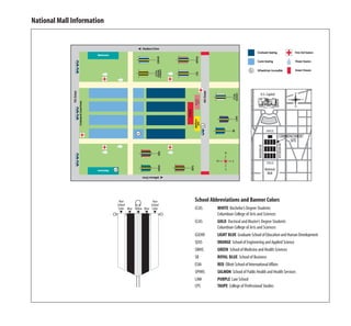 National Mall Information




                                                                                                         U.S. Capitol




                                                                                                                   4TH ST.
                                                                                                                             COMMENCEMENT
                                                                                                                                  SITE




                                                                                                                             JEFFERSON DR.
                                                                                                    MADISON DR.
                                                                                                                   7TH ST.
                                                                                                                  National
                                                                                                                   Mall




                             Your                    Your    School Abbreviations and Banner Colors
                            School                  School
                             Color Blue Yellow Blue Color    CCAS      WHITE Bachelor’s Degree Students
                              ▼     ▼ ▼ ▼ ▼
                                                                       Columbian College of Arts and Sciences
                                                             CCAS      GOLD Doctoral and Master’s Degree Students
                                                                       Columbian College of Arts and Sciences
                                                             GSEHD     LIGHT BLUE Graduate School of Education and Human Development
                                                             SEAS      ORANGE School of Engineering and Applied Science
                                                             SMHS      GREEN School of Medicine and Health Sciences
                                                             SB        ROYAL BLUE School of Business
                                                             ESIA      RED Elliott School of International Affairs
                                                             SPHHS     SALMON School of Public Health and Health Services
                                                             LAW       PURPLE Law School
                                                             CPS       TAUPE College of Professional Studies
 