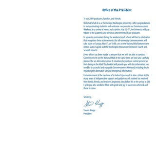 Office of the President

To our 2009 graduates, families, and friends:
On behalf of all of us at The George Washington University, I offer congratulations
to our graduating students and welcome everyone to our Commencement
Weekend. In a variety of events and activities May 15–17, the University will pay
tribute to the academic and personal achievements of our graduates.
In separate ceremonies during the weekend, each school will host a celebration
that recognizes these achievements. Our all-university Commencement will
take place on Sunday, May 17, at 10:00 a.m. on the National Mall between the
United States Capitol and the Washington Monument (between Fourth and
Seventh streets).
Every effort has been made to ensure that we will be able to conduct
Commencement on the National Mall. At the same time, we have also carefully
planned for an alternative venue if situations beyond our control prevent us
from being on the Mall. This booklet will provide you with the information you
need for a successful and enjoyable Commencement Weekend, including details
regarding the alternative site and emergency information.
Commencement is the capstone of a student’s journey. It is also a tribute to the
many years of indispensable support and guidance each student has received
from family, friends, and teachers, beginning long before his or her arrival at GW.
I wish you all a weekend filled with pride and joy in successes achieved and
those to come.


Sincerely,



Steven Knapp
President
 