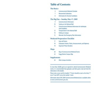 Table of Contents
The Basics
        4       Commencement Weekend Schedule
        7       Monumental Celebration
        8       Information for Doctoral Candidates

The Big Day – Sunday, May 17, 2009
        9       Commencement Information
       10       Seating on the National Mall
       11       Commencement Weekend Information for Individuals
                with Disabilities
       12       Transportation to the National Mall
       14       Parking on Campus
       15       Alternate Site/Emergency Plan Information

Weekend Preparation Checklist
       17       Caps and Gowns
       18       Graduation Packets, Tickets, Announcements, and Diplomas
       19       Important Phone Numbers

Maps
       20       Map of Commencement Weekend Events
       22       Foggy Bottom Campus Map

Supplements
       24       Other Campus Activities



As more than 20,000 guests are expected to attend Commencement Weekend
events, it is recommended that graduates and their guests read and heed the
information in this booklet.
Please note as you read the booklet, “I” Street should be read as the letter “I”
(as in “I Love GW”), not as the number 1 (one).
Information about GW’s 2009 Commencement Weekend also is available online
at www.commencement.gwu.edu.
 