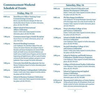 Commencement Weekend                                                                                 Saturday, May 16
Schedule of Events                                                             8:00 a.m.        Graduate School of Education and
                                                                                                Human Development Celebration
                    Friday, May 15                                                              Charles E. Smith Center. Tickets required. For further informa-
                                                                                                tion, please call (202) 994-2194.
8:00 a.m.    Naval Reserve Officer Training Corps                              9:00 a.m.        Phi Beta Kappa Installation
             Commissioning Ceremony
                                                                                                Lisner Auditorium. The George Washington University chapter
             Marine Corps War Memorial, Arlington, VA (Rain site:
                                                                                                of Phi Beta Kappa inducts the newly elected members. By
             Dorothy Betts Marvin Theatre). For further information,
                                                                                                invitation. Tickets required. For further information, please
             please call (202) 994-5880.
                                                                                                call (202) 994-0514.
11:00 a.m.   Elliott School of International
                                                                               12:00 p.m.       First Columbian College of Arts
             Affairs Celebration
                                                                                                and Sciences Celebration
             Charles E. Smith Center. Tickets required. For further
                                                                                                Charles E. Smith Center. Tickets required. For further informa-
             information, please call (202) 994-3002.
                                                                                                tion, please call (202) 994-6210.
1:00 p.m.    Commencement Legacy Family Reception
                                                                               12:00 p.m.       School of Public Health and Health
             Alumni House. For further information, please call                                 Services Celebration
             (202) 994-6435.                                                                    Lisner Auditorium. Tickets required. For further information,
1:30 p.m.    Doctoral Hooding Ceremony                                                          please call (202) 994-0822.
             Lisner Auditorium. The Columbian College of Arts and              3:30 p.m.        Second Columbian College of Arts
             Sciences, the School of Business, the Graduate School of                           and Sciences Celebration
             Education and Human Development, the School of Public                              Charles E. Smith Center. Tickets required. For further informa-
             Health and Health Services, the School of Medicine and                             tion, please call (202) 994-6210.
             Health Sciences-Health Sciences Programs, and the School of
             Engineering and Applied Science will host a special hooding       4:00 p.m.        School of Medicine and Health Sciences
             ceremony for their doctoral candidates and guests in Lisner                        Celebration (Health Sciences Programs)
             Auditorium. Please see page 8 for further information.                             Lisner Auditorium. Tickets required. For further information,
                                                                                                please call (202) 994-4241.
3:00 p.m.    University Interfaith Baccalaureate Service
             Western Presbyterian Church. For further information, please      7:30 p.m.        College of Professional Studies Celebration
             call (202) 994-7129.                                                               Lisner Auditorium. Tickets required. For further information,
                                                                                                please call (202) 496-6293.
4:00 p.m.    School of Business Undergraduate Celebration
             Charles E. Smith Center. Tickets required. For further informa-   7:30 p.m.        School of Engineering and Applied
             tion, please call (202) 994-8252.                                                  Science Celebration
                                                                                                Charles E. Smith Center. Tickets required. For further
7:30 p.m.    School of Business Graduate Celebration                                            information, please call (202) 994-6080.
             Charles E. Smith Center. Tickets required. For further informa-
             tion, please call (202) 994-8252.                                 8:30 p.m. to Monumental Celebration at Union Station
                                                                               11:30 p.m. 50 Massachusetts Avenue, NE. All graduates, friends, and
                                                                                            families invited. For further information and to purchase
                                                                                            tickets, visit www.commencement.gwu.edu.

                                  4                                                                                  5
 