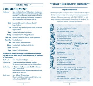 Sunday, May 17                                             ***SEE PAGE 15 FOR ALTERNATE SITE INFORMATION***

COMMENCEMENT!                                                                                        Important Information
9:00 a.m.       Upon arrival at the National Mall, graduates should proceed       The University has a comprehensive alternative plan in place
                immediately to the procession formation site designated for
                their school. Graduates will be able to identify their school’s    for Commencement if extraordinary circumstances dictate
                line-up location by the color-coded banners that will be in        changes. We encourage you to call (202) 994-5050 or visit
                place on the National Mall. The school colors are:                 www.commencement.gwu.edu throughout the weekend for
                                                                                            up-to-the-minute schedule information.
        White Columbian College of Arts and Sciences Bachelor’s
              Degree Students
         Gold Columbian College of Arts and Sciences Master’s and Doctoral                  The George Washington University
              Degree Students                                                               Board of Trustees
                                                                                            and President Steven Knapp
        Green School of Medicine and Health Sciences
      Orange School of Engineering and Applied Science                                      invite graduates and their families to enjoy
                                                                                            an evening of live music, desserts, and dancing
   Light Blue Graduate School of Education and Human Development
                                                                                            at historic Union Station
   Royal Blue School of Business                                                            Commencement Eve Gala
          Red Elliott School of International Affairs
                                                                                         Monumental Celebration
      Salmon School of Public Health and Health Services
       Purple Law School
                                                                                                                            2009
                                                                                            Saturday, May 16, 2009   ◆   8:30–11:30 p.m.
        Taupe College of Professional Studies
                                                                                            Union Station
Graduates are strongly encouraged to specify, before the ceremony,                          50 Massachusetts Avenue, NE
the exact location where they will meet their guests at the conclusion
of the ceremony.                                                                            $45 per graduate
9:30 a.m.        The processions begin.                                                     $55 each for friends and family
                                                                                            For further information and
10:00 a.m.      University Commencement begins.                                             to purchase tickets visit
                The Commencement is expected to last about two hours.                       www.commencement.gwu.edu
2:30 p.m.       School of Medicine and Health Sciences
                                                                                            Tickets are also available through the TicketMaster
                MD Celebration                                                              box office in The Cloyd Heck Marvin Center
                Lisner Auditorium. Tickets required. For further information,               800 21st Street, NW
                please call (202) 994-3501.                                                 (202) 994-7411
2:30 p.m.       Law School Celebration
                Charles E. Smith Center. Tickets required. For further infor-               Cocktail Attire
                                                                                            Live Music ◆ Dancing ◆ Desserts    ◆   Cash Bar
                mation, please call (202) 994-6288.


                                     6                                                                           7
 
