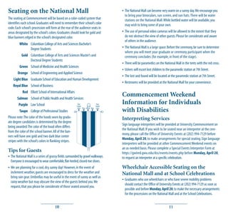 Seating on the National Mall                                                              • The National Mall can become very warm on a sunny day. We encourage you
                                                                                            to bring your binoculars, sun screen, and sun hats. There will be water
The seating at Commencement will be based on a color-coded system that                      stations on the National Mall. While bottled water will be available, you
identifies each school. Graduates will need to remember their school’s color                may wish to bring some of your own.
code. Each school’s procession will form at the rear of the audience seats in
areas designated by the school’s colors. Graduates should look for gold and               • The use of personal video cameras will be allowed to the extent that they
blue banners edged in the school’s designated color.                                        do not obstruct the view of other guests. Please be considerate and aware
                                                                                            of others in the audience.
         White Columbian College of Arts and Sciences Bachelor’s
               Degree Students                                                            • The National Mall is a large space. Before the ceremony, be sure to determine
                                                                                            where you will meet your graduate or ceremony participant when the
           Gold Columbian College of Arts and Sciences Master’s and                         ceremony concludes (for example, in front of the stage).
                Doctoral Degree Students
                                                                                          • There will be paramedics on the National Mall in the tents with the red cross.
         Green School of Medicine and Health Sciences
                                                                                          • Ushers will escort lost children to the paramedic station at 7th Street.
        Orange School of Engineering and Applied Science
                                                                                          • The lost and found will be located at the paramedic station at 7th Street.
    Light Blue Graduate School of Education and Human Development
                                                                                          • Restrooms will be provided at the National Mall for your convenience.
    Royal Blue School of Business
           Red Elliott School of International Affairs
       Salmon School of Public Health and Health Services
                                                                                          Commencement Weekend
        Purple Law School                                 Your
                                                         School
                                                                                  Your
                                                                                 School
                                                                                          Information for Individuals
          Taupe College of Professional Studies
                                                          Color Blue Yellow Blue Color
                                                           ▼     ▼ ▼ ▼             ▼      with Disabilities
Please note: The color of the hoods worn by gradu-                                        Interpreting Services
ate degree candidates is determined by the degree
                                                                                          Sign language interpreters will be provided at University Commencement on
being awarded. The color of the hood often differs
                                                                                          the National Mall. If you wish to be seated near an interpreter at the cere-
from the color of the school banner. All of the ban-
                                                                                          mony, please call the Office of University Events at (202) 994-7129 before
ners will have one gold and two dark blue center
                                                                                          Monday, April 20, to make arrangements for special seating. Sign language
stripes with the school’s colors in flanking stripes.
                                                                                          interpreters will be provided at other Commencement Weekend events on
                                                                                          an as-needed basis. Please complete a Special Events Interpreter Form at
Tips for Guests                                                                           https://gwired.gwu.edu/dss/events/events.php before Monday, April 20,
• The National Mall is a series of grassy fields surrounded by gravel walkways.           to request an interpreter at a specific celebration.
  Everyone is encouraged to wear comfortable, flat-heeled, closed-toe shoes.
• We are planning for a cool, dry, sunny day! However, in the event of                    Wheelchair Accessible Seating on the
  inclement weather, guests are encouraged to dress for the weather and                   National Mall and at School Celebrations
  bring rain gear. Umbrellas may be useful in the event of sunny as well as
  rainy weather but may obscure the view of the guests behind you. We                     • Graduates who use wheelchairs or who have severe mobility problems
                                                                                            should contact the Office of University Events at (202) 994-7129 as soon as
  request, that you please be considerate of those seated around you.
                                                                                            possible and before Monday, April 20, to make the necessary arrangements
                                                                                            for the processions on the National Mall and at the School Celebrations.


                                       10                                                                                       11
 