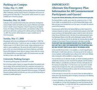 Parking on Campus                                                                    IMPORTANT!
Friday, May 15, 2009                                                                 Alternate Site/Emergency Plan
Participants in the Doctoral Hooding Ceremony, the Elliott School of International
Affairs Celebration, and the School of Business Celebrations will receive one
                                                                                     Information for All Commencement
parking permit for Friday, May 15. These permits will be honored on a space-         Participants and Guests!
available basis in University garages.
                                                                                     For up-to-the-minute information, visit www.commencement.gwu.edu.
Saturday, May 16, 2009                                                               The National Mall is a public space under the jurisdiction of the U.S. Park
Graduates of the Graduate School of Education and Human Development,                 Service. While we are grateful for the use of the National Mall, degree candi-
School of Public Health and Health Services, School of Medicine and Health           dates and guests are reminded that use of the space is not under the exclusive
Sciences (Health Sciences Programs), School of Engineering and Applied               control of the University.
Science, the College of Professional Studies, and Columbian College of Arts          Commencement will be held on the National Mall rain or shine. However, if cir-
and Sciences will receive a parking permit valid for parking on Saturday, May        cumstances beyond our control, such as an electrical storm, prevent us from hold-
16, 2009. These permits will be honored on a space-available basis in                ing our ceremony on the National Mall, we plan to hold the event in the Verizon
University garages.                                                                  Center. Because the Verizon Center is the home of two professional sports teams
                                                                                     (the Washington Wizards of the NBA and the Washington Capitals of the NHL),
Sunday, May 17, 2009                                                                 we will announce the exact time for the alternate site ceremony after the playoff
All graduates will receive one parking permit for Sunday, May 17, 2009. This         schedules for these teams (if any) are determined in late April or early May.
permit will be valid for May 17 only for one space on campus in the University       PLEASE NOTE THAT EACH GRADUATE RECEIVES SIX (6) TICKETS [FOUR (4)
Parking Garage or in the Marvin Center Garage. Campus parking permits are            BUFF AND TWO (2) GRAY] FOR COMMENCEMENT ON THE NATIONAL MALL
valid on a space-available basis. This permit also will be valid for the partici-    BUT ONLY THE BUFF TICKETS CAN BE USED AT THE VERIZON CENTER.
pants in the Law School Celebration and School of Medicine and Health                In the event the Verizon Center is not available as a result of playoff games,
Sciences MD Celebration. Guests who are staying in hotels within the vicinity        GW’s Charles E. Smith Center will serve as the back-up site for the Sunday cer-
of the National Mall are encouraged to walk to the Commencement area, take           emony. Graduates and the platform party will go to the Smith Center. Multiple
the Metro, or take a cab, rather than drive.                                         video viewing sites will be available on campus for guests.
University Parking Garages                                                           If we are forced to use an alternate site plan, we will do everything possible to
The University parking garages are wheelchair-accessible.                            schedule the ceremony at a time convenient for graduates and their families.
                                                                                     While unlikely, it is possible that our alternate ceremony could take place on
Due to the large number of guests on campus throughout the weekend, park-            the evening of Sunday, May 17. For that reason, you may wish to consider
ing on campus will be extremely limited. Your cooperation and patience are           making travel arrangements that could accommodate this circumstance.
appreciated. Please arrive early to allow time for parking. Guests with parking      Again, we will do everything possible to conduct the ceremony at or near the
permits will be allowed to park in designated University garages. If designated      scheduled National Mall start time.
University parking facilities are full when you arrive, you will be directed by an
attendant to another parking lot.                                                    In the event that it is necessary for us to cancel or leave the National Mall cer-
                                                                                     emony due to life-threatening and/or emergency circumstances, the following
                                                                                     information will assist you:
                                                                                     • Current information on the status of Commencement Weekend events will
                                                                                       be available on a 24-hour basis throughout the week from Monday, May 11,
                                                                                       through Sunday, May 17, at (202) 994-5050. This recorded information will

                                       14                                                                                   15
 