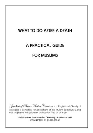 WHAT TO DO AFTER A DEATH


              A PRACTICAL GUIDE

                    FOR MUSLIMS




ZtÜwxÇá Éy cxtvx `âáÄ|Å VxÅxàxÜç is a Registered Charity. It
operates a cemetery for all sections of the Muslim community and
has prepared this guide for distribution free of charge.

        © Gardens of Peace Muslim Cemetery, November 2005
                   www.gardens-of-peace.org.uk
 