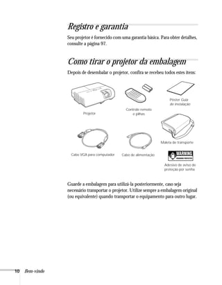 Registro e garantia
                 Seu projetor é fornecido com uma garantia básica. Para obter detalhes,
                 consulte a página 97.


                 Como tirar o projetor da embalagem
                 Depois de desembalar o projetor, confira se recebeu todos estes itens:




                                                                         Pôster Guia
                                                                         de instalação
                                                Controle remoto
                         Projetor                   e pilhas




                                                                    Maleta de transporte


                   Cabo VGA para computador   Cabo de alimentação

                                                                      Adesivo de aviso de
                                                                      proteção por senha



                 Guarde a embalagem para utilizá-la posteriormente, caso seja
                 necessário transportar o projetor. Utilize sempre a embalagem original
                 (ou equivalente) quando transportar o equipamento para outro lugar.




10   Bem-vindo
 