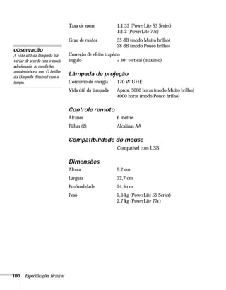 Taxa de zoom             1:1.35 (PowerLite S5 Series)
                                                         1:1.2 (PowerLite 77c)
                                Grau de ruídos           35 dB (modo Muito brilho)
                                                         28 dB (modo Pouco brilho)
observação
A vida útil da lâmpada irá      Correção de efeito trapézio
variar de acordo com o modo     ângulo                    ± 30° vertical (máximo)
selecionado, as condições
ambientais e o uso. O brilho
da lâmpada diminui com o
                                Lâmpada de projeção
tempo.                          Consumo de energia       170 W UHE
                                Vida útil da lâmpada     Aprox. 3000 horas (modo Muito brilho)
                                                         4000 horas (modo Pouco brilho)

                                Controle remoto
                                Alcance                  6 metros
                                Pilhas (2)               Alcalinas AA

                                Compatibilidade do mouse
                                                         Compatível com USB

                                Dimensões
                                Altura                   9,2 cm
                                Largura                  32,7 cm
                                Profundidade             24,5 cm
                                Peso                     2,6 kg (PowerLite S5 Series)
                                                         2,7 kg (PowerLite 77c)




100   Especificações técnicas
 