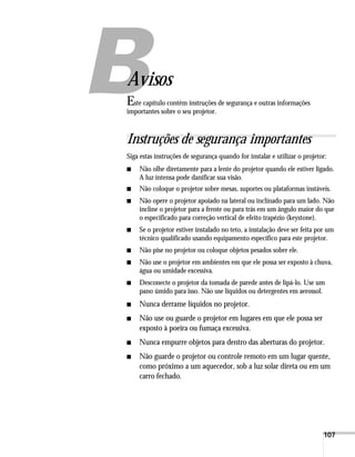 B




Avisos
E ste capítulo contém instruções de segurança e outras informações
importantes sobre o seu projetor.



Instruções de segurança importantes
Siga estas instruções de segurança quando for instalar e utilizar o projetor:
■   Não olhe diretamente para a lente do projetor quando ele estiver ligado.
    A luz intensa pode danificar sua visão.
■   Não coloque o projetor sobre mesas, suportes ou plataformas instáveis.
■   Não opere o projetor apoiado na lateral ou inclinado para um lado. Não
    incline o projetor para a frente ou para trás em um ângulo maior do que
    o especificado para correção vertical de efeito trapézio (keystone).
■   Se o projetor estiver instalado no teto, a instalação deve ser feita por um
    técnico qualificado usando equipamento específico para este projetor.
■   Não pise no projetor ou coloque objetos pesados sobre ele.
■   Não use o projetor em ambientes em que ele possa ser exposto à chuva,
    água ou umidade excessiva.
■   Desconecte o projetor da tomada de parede antes de lipá-lo. Use um
    pano úmido para isso. Não use líquidos ou detergentes em aerossol.
■   Nunca derrame líquidos no projetor.
■   Não use ou guarde o projetor em lugares em que ele possa ser
    exposto à poeira ou fumaça excessiva.
■   Nunca empurre objetos para dentro das aberturas do projetor.
■   Não guarde o projetor ou controle remoto em um lugar quente,
    como próximo a um aquecedor, sob a luz solar direta ou em um
    carro fechado.




                                                                           107
 