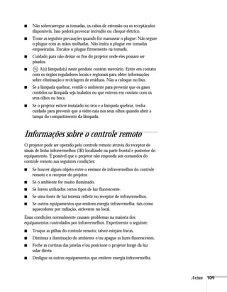 ■   Não sobrecarregue as tomadas, os cabos de extensão ou os receptáculos
    disponíveis. Isso poderá provocar incêndio ou choque elétrico.
■   Tome as seguinte precauções quando for manusear o plugue: Não segure
    o plugue com as mãos molhadas. Não insira o plugue em tomadas
    empoeiradas. Encaixe o plugue firmemente na tomada.
■   Cuidado para não deixar os fios do projetor onde eles possam ser
    pisados.
■       A(s) lâmpada(s) neste produto contém mercúrio. Entre em contato
    com os órgãos reguladores locais e regionais para obter informações
    sobre eliminação e reciclagem de resíduos. Não a coloque no lixo.
■   Se a lâmpada quebrar, ventile o ambiente para prevenir que os gases
    contidos na lâmpada seja inalados ou que entrem em contato com os
    seus olhos ou boca.
■   Se o projetor estiver instalado no teto e a lâmpada quebrar, tenha
    cuidado para prevenir que o vidro caia nos seus olhos quando abrir a
    tampa do compartimento da lâmpada.



Informações sobre o controle remoto
O projetor pode ser operado pelo controle remoto através do receptor de
sinais de linha infravermelhos (IR) localizado na parte frontal e posterior do
equipamento. É possível que o projetor não responda aos comandos do
controle remoto nas seguintes condições:
■   Se houver algum objeto entre o emissor de infravermelhos do controle
    remoto e o receptor do projetor.
■   Se o ambiente for muito iluminado.
■   Se forem utilizados certos tipos de luz fluorescente.
■   Se uma fonte de luz intensa refletir no receptor de infravermelhos.
■   Se outros equipamentos que emitem energia infravermelha, tais como
    aquecedores por radiação, estiverem no local.
Essas condições normalmente causam problemas na maioria dos
equipamentos controlados por infravermelhos. Experimente o seguinte:
■   Troque as pilhas do controle remoto; talvez estejam fracas.
■   Diminua a iluminação do ambiente e/ou apague as luzes fluorescentes.
■   Feche as cortinas das janelas e/ou posicione o projetor longe da luz
    solar direta.
■   Desligue os outros equipamentos que emitem energia infravermelha.



                                                                                 Avisos 109
 