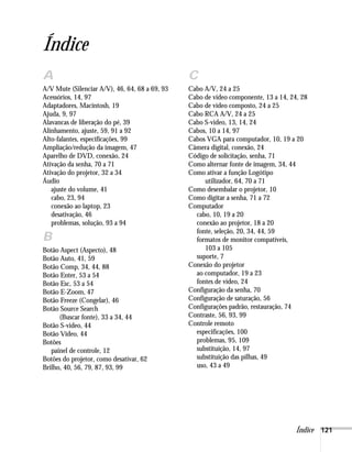 Índice
A                                               C
A/V Mute (Silenciar A/V), 46, 64, 68 a 69, 93   Cabo A/V, 24 a 25
Acessórios, 14, 97                              Cabo de vídeo componente, 13 a 14, 24, 28
Adaptadores, Macintosh, 19                      Cabo de vídeo composto, 24 a 25
Ajuda, 9, 97                                    Cabo RCA A/V, 24 a 25
Alavancas de liberação do pé, 39                Cabo S-video, 13, 14, 24
Alinhamento, ajuste, 59, 91 a 92                Cabos, 10 a 14, 97
Alto-falantes, especificações, 99               Cabos VGA para computador, 10, 19 a 20
Ampliação/redução da imagem, 47                 Câmera digital, conexão, 24
Aparelho de DVD, conexão, 24                    Código de solicitação, senha, 71
Ativação da senha, 70 a 71                      Como alternar fonte de imagem, 34, 44
Ativação do projetor, 32 a 34                   Como ativar a função Logótipo
Áudio                                                utilizador, 64, 70 a 71
   ajuste do volume, 41                         Como desembalar o projetor, 10
   cabo, 23, 94                                 Como digitar a senha, 71 a 72
   conexão ao laptop, 23                        Computador
   desativação, 46                                cabo, 10, 19 a 20
   problemas, solução, 93 a 94                    conexão ao projetor, 18 a 20
                                                  fonte, seleção, 20, 34, 44, 59
B                                                 formatos de monitor compatíveis,
Botão Aspect (Aspecto), 48                           103 a 105
Botão Auto, 41, 59                                suporte, 7
Botão Comp, 34, 44, 88                          Conexão do projetor
Botão Enter, 53 a 54                              ao computador, 19 a 23
Botão Esc, 53 a 54                                fontes de vídeo, 24
Botão E-Zoom, 47                                Configuração da senha, 70
Botão Freeze (Congelar), 46                     Configuração de saturação, 56
Botão Source Search                             Configurações padrão, restauração, 74
      (Buscar fonte), 33 a 34, 44               Contraste, 56, 93, 99
Botão S-video, 44                               Controle remoto
Botão Video, 44                                   especificações, 100
Botões                                            problemas, 95, 109
   painel de controle, 12                         substituição, 14, 97
Botões do projetor, como desativar, 62            substituição das pilhas, 49
Brilho, 40, 56, 79, 87, 93, 99                    uso, 43 a 49




                                                                                     Índice 121
 