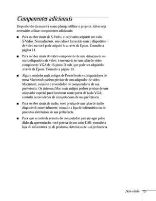 Componentes adicionais
Dependendo da maneira como planeja utilizar o projetor, talvez seja
necessário utilizar componentes adicionais:
■   Para receber sinais de S-Video, é necessário adquirir um cabo
    S-Video. Normalmente, esse cabo é fornecido com o dispositivo
    de vídeo ou você pode adquiri-lo através da Epson. Consulte a
    página 14.
■   Para receber sinais do vídeo componente de um videocassete ou
    outro dispositivo de vídeo, é necessário ter um cabo de vídeo
    componente VGA de 15 pinos D-sub, que pode ser adquirido
    através da Epson. Consulte a página 14.
■   Alguns modelos mais antigos de PowerBooks e computadores de
    mesa Macintosh podem precisar de um adaptador de vídeo
    Macintosh; consulte o revendedor de computadores de sua
    preferência. Os sistemas iMac mais antigos podem precisar de um
    adaptador especial para funcionar como porta de saída VGA;
    consulte o revendedor de computadores de sua preferência.
■   Para receber sinais de áudio, você precisa de um cabo de áudio
    disponível comercialmente; consulte a loja de informática ou de
    produtos eletrônicos de sua preferência.
■   Para usar o controle remoto do computador para navegar pelos
    slides da apresentação, você precisa de um cabo USB; consulte a
    loja de informática ou de produtos eletrônicos de sua preferência.




                                                                         Bem-vindo 13
 