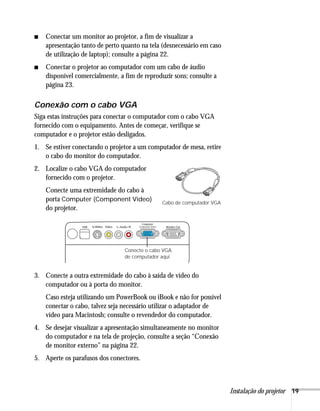 ■   Conectar um monitor ao projetor, a fim de visualizar a
    apresentação tanto de perto quanto na tela (desnecessário em caso
    de utilização de laptop); consulte a página 22.
■   Conectar o projetor ao computador com um cabo de áudio
    disponível comercialmente, a fim de reproduzir sons; consulte a
    página 23.

Conexão com o cabo VGA
Siga estas instruções para conectar o computador com o cabo VGA
fornecido com o equipamento. Antes de começar, verifique se
computador e o projetor estão desligados.
1. Se estiver conectando o projetor a um computador de mesa, retire
   o cabo do monitor do computador.
2. Localize o cabo VGA do computador
   fornecido com o projetor.
    Conecte uma extremidade do cabo à
    porta Computer (Component Video)           Cabo de computador VGA
    do projetor.




                                 Conecte o cabo VGA
                                 de computador aqui


3. Conecte a outra extremidade do cabo à saída de vídeo do
   computador ou à porta do monitor.
    Caso esteja utilizando um PowerBook ou iBook e não for possível
    conectar o cabo, talvez seja necessário utilizar o adaptador de
    vídeo para Macintosh; consulte o revendedor do computador.
4. Se desejar visualizar a apresentação simultaneamente no monitor
   do computador e na tela de projeção, consulte a seção “Conexão
   de monitor externo” na página 22.
5. Aperte os parafusos dos conectores.



                                                                        Instalação do projetor 19
 