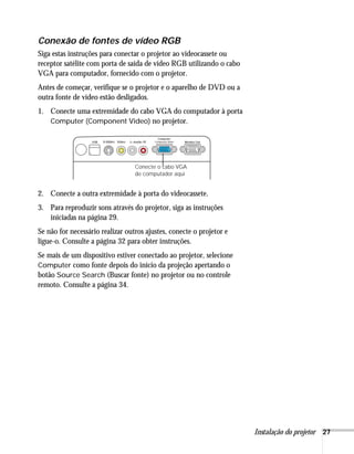 Conexão de fontes de vídeo RGB
Siga estas instruções para conectar o projetor ao videocassete ou
receptor satélite com porta de saída de vídeo RGB utilizando o cabo
VGA para computador, fornecido com o projetor.
Antes de começar, verifique se o projetor e o aparelho de DVD ou a
outra fonte de vídeo estão desligados.
1. Conecte uma extremidade do cabo VGA do computador à porta
   Computer (Component Video) no projetor.




                                  Conecte o cabo VGA
                                  de computador aqui


2. Conecte a outra extremidade à porta do videocassete.
3. Para reproduzir sons através do projetor, siga as instruções
   iniciadas na página 29.
Se não for necessário realizar outros ajustes, conecte o projetor e
ligue-o. Consulte a página 32 para obter instruções.
Se mais de um dispositivo estiver conectado ao projetor, selecione
Computer como fonte depois do início da projeção apertando o
botão Source Search (Buscar fonte) no projetor ou no controle
remoto. Consulte a página 34.




                                                                      Instalação do projetor 27
 