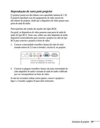 Reprodução de sons pelo projetor
O projetor possui um alto-falante com capacidade máxima de 1 W.
É possível reproduzir sons do equipamento de vídeo através do
alto-falante do projetor, desde que o dispositivo de vídeo possua uma
porta de saída de áudio.

Para portas de saída de áudio do tipo RCA
Em geral, os dispositivos de vídeo possuem uma porta de saída de
áudio do tipo RCA. Nesse caso, utilize um cabo adaptador de áudio
disponível comercialmente para conectar o projetor ao cabo de tipo
RCA para conectar o projetor à fonte de vídeo:
1. Conecte a extremidade vermelha e branca do cabo de mini
   tomada estéreo de 3,5 mm à tomada L-Audio-R, no projetor.




                        Conecte os plugues vermelho e
                        branco do adaptador de áudio aqui


2. Conecte os plugues vermelho e branco da outra extremidade do
   cabo adaptador de áudio à tomada de saída de áudio codificada
   por cor correspondente na fonte de vídeo.
Se não for necessário realizar outros ajustes, conecte o projetor e
ligue-o. Consulte a página 32 para obter instruções.




                                                                        Instalação do projetor 29
 