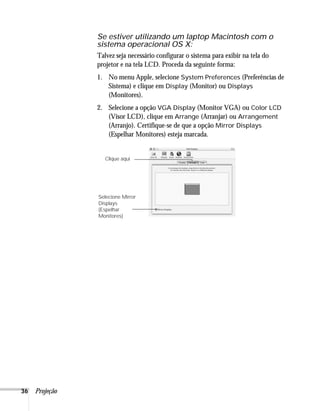 Se estiver utilizando um laptop Macintosh com o
                sistema operacional OS X:
                Talvez seja necessário configurar o sistema para exibir na tela do
                projetor e na tela LCD. Proceda da seguinte forma:
                1. No menu Apple, selecione System Preferences (Preferências de
                   Sistema) e clique em Display (Monitor) ou Displays
                   (Monitores).
                2. Selecione a opção VGA Display (Monitor VGA) ou Color LCD
                   (Visor LCD), clique em Arrange (Arranjar) ou Arrangement
                   (Arranjo). Certifique-se de que a opção Mirror Displays
                   (Espelhar Monitores) esteja marcada.


                   Clique aqui




                Selecione Mirror
                Displays
                (Espelhar
                Monitores)




36   Projeção
 